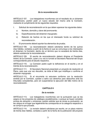 De la reconsideración


ARTÍCULO 107.      Los trabajadores inconformes con el resultado de un dictamen
escalafonario, podrán pedir un nuevo estudio del mismo ante la Comisión,
mediante el cumplimiento de los siguientes requisitos:

I.         Solicitud de reconsideración en la que deben aparecer los siguientes datos:
      a)      Nombre, domicilio y clave del promovente;
      b)      Especificaciones del dictamen impugnado;
      c)      Relación de hechos en los que el interesado funda su solicitud de
              reconsideración.
II.        El promovente deberá aportar los elementos de prueba.
ARTÍCULO 108.       La reconsideración deberá solicitarse dentro de los quince
días hábiles, contados a partir de la fecha en que se comunique a los interesados
el dictamen; la Comisión, dentro de un término que no excederá de treinta días,
deberá substanciar la reconsideración.
ARTÍCULO 109.       El escrito de reconsideración deberá dirigirse al Presidente
Arbitro de la Comisión, quien a su vez lo turnará al Secretario Nacional del Grupo
correspondiente para el estudio respectivo.
ARTÍCULO 110.       La Comisión podrá suplir la deficiencia en el escrito y en el
trámite de la reconsideración.
ARTÍCULO 111.     El Secretario Nacional presentará un proyecto de resolución al
Pleno, para que una vez discutido, se dicte el fallo que modifique o confirme el
dictamen impugnado.
ARTÍCULO 112.     Si el recurrente no estuviere conforme con la resolución
emitida por la Comisión, quedan a salvo sus derechos para deducirlos ante los
tribunales competentes, pero sin suspenderse la ejecución del fallo motivo de la
reconsideración.

                                      CAPÍTULO II

                                      De la revisión

ARTÍCULO 113.        Los trabajadores inconformes con la puntuación que se les
asigne en los proyectos de catálogos escalafonarios, o porque se hayan cometido
errores de ubicación u omisiones, podrán solicitar que se revise su puntuación, se
les ubique en el lugar que legalmente les corresponda en la categoría respectiva o
se corrija lo que proceda.
ARTÍCULO 114.        La revisión deberá solicitarse por escrito, en un plazo máximo
de treinta días hábiles, contados a partir de la fecha de la publicación del proyecto


                                            21
 