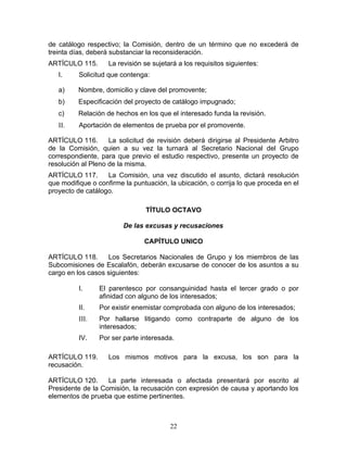 de catálogo respectivo; la Comisión, dentro de un término que no excederá de
treinta días, deberá substanciar la reconsideración.
ARTÍCULO 115.       La revisión se sujetará a los requisitos siguientes:
   I.     Solicitud que contenga:

   a)     Nombre, domicilio y clave del promovente;
   b)     Especificación del proyecto de catálogo impugnado;
   c)     Relación de hechos en los que el interesado funda la revisión.
   II.    Aportación de elementos de prueba por el promovente.

ARTÍCULO 116.       La solicitud de revisión deberá dirigirse al Presidente Arbitro
de la Comisión, quien a su vez la turnará al Secretario Nacional del Grupo
correspondiente, para que previo el estudio respectivo, presente un proyecto de
resolución al Pleno de la misma.
ARTÍCULO 117.      La Comisión, una vez discutido el asunto, dictará resolución
que modifique o confirme la puntuación, la ubicación, o corrija lo que proceda en el
proyecto de catálogo.

                                TÍTULO OCTAVO

                         De las excusas y recusaciones

                                CAPÍTULO UNICO

ARTÍCULO 118.      Los Secretarios Nacionales de Grupo y los miembros de las
Subcomisiones de Escalafón, deberán excusarse de conocer de los asuntos a su
cargo en los casos siguientes:

          I.     El parentesco por consanguinidad hasta el tercer grado o por
                 afinidad con alguno de los interesados;
          II.    Por existir enemistar comprobada con alguno de los interesados;
          III.   Por hallarse litigando como contraparte de alguno de los
                 interesados;
          IV.    Por ser parte interesada.

ARTÍCULO 119.       Los mismos motivos para la excusa, los son para la
recusación.

ARTÍCULO 120.      La parte interesada o afectada presentará por escrito al
Presidente de la Comisión, la recusación con expresión de causa y aportando los
elementos de prueba que estime pertinentes.



                                         22
 