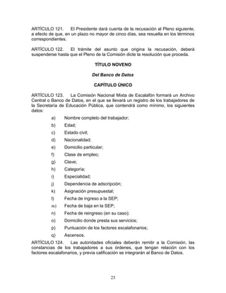 ARTÍCULO 121.       El Presidente dará cuenta de la recusación al Pleno siguiente,
a efecto de que, en un plazo no mayor de cinco días, sea resuelta en los términos
correspondientes.

ARTÍCULO 122.     El trámite del asunto que origina la recusación, deberá
suspenderse hasta que el Pleno de la Comisión dicte la resolución que proceda.

                                 TÍTULO NOVENO

                                Del Banco de Datos

                                CAPÍTULO ÚNICO

ARTÍCULO 123.      La Comisión Nacional Mixta de Escalafón formará un Archivo
Central o Banco de Datos, en el que se llevará un registro de los trabajadores de
la Secretaría de Educación Pública, que contendrá como mínimo, los siguientes
datos:
          a)    Nombre completo del trabajador;
          b)    Edad;
          c)    Estado civil;
          d)    Nacionalidad;
          e)    Domicilio particular;
          f)    Clase de empleo;
          g)    Clave;
          h)    Categoría;
          i)    Especialidad;
          j)    Dependencia de adscripción;
          k)    Asignación presupuestal;
          l)    Fecha de ingreso a la SEP;
          m)    Fecha de baja en la SEP;
          n)    Fecha de reingreso (en su caso);
          o)    Domicilio donde presta sus servicios;
          p)    Puntuación de los factores escalafonarios;
          q)    Ascensos.
ARTÍCULO 124.       Las autoridades oficiales deberán remitir a la Comisión, las
constancias de los trabajadores a sus órdenes, que tengan relación con los
factores escalafonarios, y previa calificación se integrarán al Banco de Datos.




                                        23
 