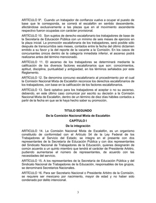 ARTÍCULO 9º. Cuando un trabajador de confianza vuelva a ocupar el puesto de
base que le corresponda, se correrá el escalafón en sentido descendente,
afectándose exclusivamente a las plazas que en el movimiento ascendente
respectivo fueron ocupadas con carácter provisional.
ARTÍCULO 10. Son sujetos de derecho escalafonario los trabajadores de base de
la Secretaría de Educación Pública con un mínimo de seis meses de ejercicio en
la plaza inicial. La promoción escalafonaria de los trabajadores, será posible sólo
después de transcurridos seis meses, contados entre la fecha del último dictamen
emitido a su favor y la del reporte de la vacante a la Comisión. En los casos de
concursantes únicos dentro de la categoría inmediata inferior, el ascenso podrá
realizarse antes del término mencionado.
ARTÍCULO 11. El ascenso de los trabajadores se determinará mediante la
calificación de los diversos factores escalafonarios que son: conocimientos,
aptitud, disciplina, puntualidad y antigüedad, en los términos señalados por este
Reglamento.
ARTÍCULO 12. Se denomina concurso escalafonario al procedimiento por el cual
la Comisión Nacional Mixta de Escalafón reconoce los derechos escalafonarios de
los trabajadores, con base en la calificación de los factores escalafonarios.
ARTÍCULO 13. Será optativo para los trabajadores el aceptar o no su ascenso,
debiendo, en este último caso comunicar por escrito su decisión a la Comisión
Nacional Mixta de Escalafón, dentro de un término de diez días hábiles contados a
partir de la fecha en que se le haya hecho saber su promoción.


                               TITULO SEGUNDO
                 De la Comisión Nacional Mixta de Escalafón
                                   CAPÍTULO I
                                De la integración
ARTICULO 14. La Comisión Nacional Mixta de Escalafón, es un organismo
constituido de conformidad con el Artículo 54 de la Ley Federal de los
Trabajadores al Servicio del Estado; se integra en el presente con dos
representantes de la Secretaría de Educación Pública y con dos representantes
del Sindicato Nacional de Trabajadores de la Educación, quienes designarán de
común acuerdo a un quinto miembro que tendrá el carácter de Presidente Arbitro,
pudiendo aumentarse el número de representantes, de acuerdo con las
necesidades del servicio.
ARTÍCULO 15. A los representantes de la Secretaría de Educación Pública y del
Sindicato Nacional de Trabajadores de la Educación, responsables de los grupos,
se denominará Secretarios Nacionales.
ARTÍCULO 16. Para ser Secretario Nacional o Presidente Arbitro de la Comisión,
se requiere ser mexicano por nacimiento, mayor de edad y no haber sido
condenado por delito intencional.


                                        3
 