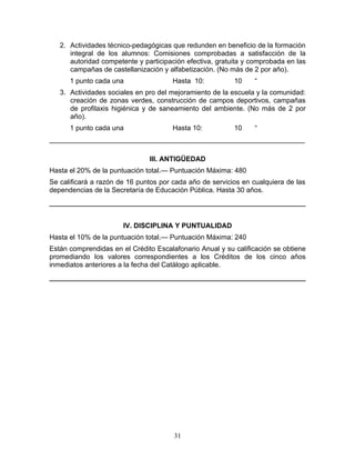 2. Actividades técnico-pedagógicas que redunden en beneficio de la formación
      integral de los alumnos: Comisiones comprobadas a satisfacción de la
      autoridad competente y participación efectiva, gratuita y comprobada en las
      campañas de castellanización y alfabetización. (No más de 2 por año).
      1 punto cada una                Hasta 10:           10    “
   3. Actividades sociales en pro del mejoramiento de la escuela y la comunidad:
      creación de zonas verdes, construcción de campos deportivos, campañas
      de profilaxis higiénica y de saneamiento del ambiente. (No más de 2 por
      año).
      1 punto cada una                Hasta 10:           10    “
__________________________________________________________________

                               III. ANTIGÜEDAD
Hasta el 20% de la puntuación total.— Puntuación Máxima: 480
Se calificará a razón de 16 puntos por cada año de servicios en cualquiera de las
dependencias de la Secretaría de Educación Pública. Hasta 30 años.




                       IV. DISCIPLINA Y PUNTUALIDAD
Hasta el 10% de la puntuación total.— Puntuación Máxima: 240
Están comprendidas en el Crédito Escalafonario Anual y su calificación se obtiene
promediando los valores correspondientes a los Créditos de los cinco años
inmediatos anteriores a la fecha del Catálogo aplicable.




                                       31
 