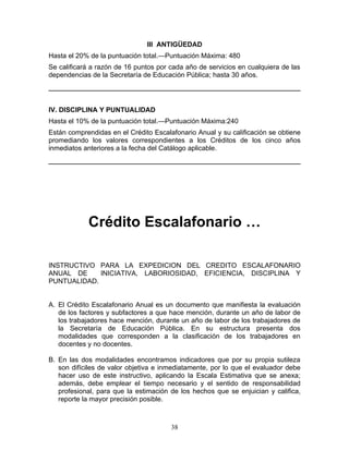 III ANTIGÜEDAD
Hasta el 20% de la puntuación total.—Puntuación Máxima: 480
Se calificará a razón de 16 puntos por cada año de servicios en cualquiera de las
dependencias de la Secretaría de Educación Pública; hasta 30 años.




IV. DISCIPLINA Y PUNTUALIDAD
Hasta el 10% de la puntuación total.—Puntuación Máxima:240
Están comprendidas en el Crédito Escalafonario Anual y su calificación se obtiene
promediando los valores correspondientes a los Créditos de los cinco años
inmediatos anteriores a la fecha del Catálogo aplicable.




            Crédito Escalafonario …

INSTRUCTIVO PARA LA EXPEDICION DEL CREDITO ESCALAFONARIO
ANUAL DE     INICIATIVA, LABORIOSIDAD, EFICIENCIA, DISCIPLINA Y
PUNTUALIDAD.


A. El Crédito Escalafonario Anual es un documento que manifiesta la evaluación
   de los factores y subfactores a que hace mención, durante un año de labor de
   los trabajadores hace mención, durante un año de labor de los trabajadores de
   la Secretaría de Educación Pública. En su estructura presenta dos
   modalidades que corresponden a la clasificación de los trabajadores en
   docentes y no docentes.

B. En las dos modalidades encontramos indicadores que por su propia sutileza
   son difíciles de valor objetiva e inmediatamente, por lo que el evaluador debe
   hacer uso de este instructivo, aplicando la Escala Estimativa que se anexa;
   además, debe emplear el tiempo necesario y el sentido de responsabilidad
   profesional, para que la estimación de los hechos que se enjuician y califica,
   reporte la mayor precisión posible.



                                       38
 
