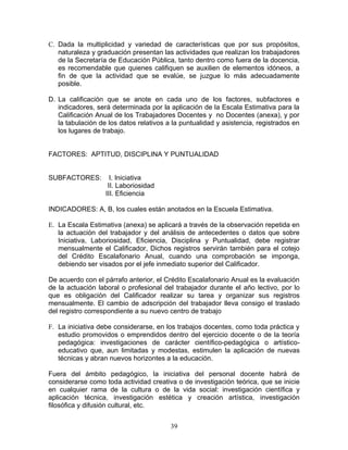 C. Dada la multiplicidad y variedad de características que por sus propósitos,
   naturaleza y graduación presentan las actividades que realizan los trabajadores
   de la Secretaría de Educación Pública, tanto dentro como fuera de la docencia,
   es recomendable que quienes califiquen se auxilien de elementos idóneos, a
   fin de que la actividad que se evalúe, se juzgue lo más adecuadamente
   posible.

D. La calificación que se anote en cada uno de los factores, subfactores e
   indicadores, será determinada por la aplicación de la Escala Estimativa para la
   Calificación Anual de los Trabajadores Docentes y no Docentes (anexa), y por
   la tabulación de los datos relativos a la puntualidad y asistencia, registrados en
   los lugares de trabajo.


FACTORES: APTITUD, DISCIPLINA Y PUNTUALIDAD


SUBFACTORES:         I. Iniciativa
                    II. Laboriosidad
                   III. Eficiencia

INDICADORES: A, B, los cuales están anotados en la Escuela Estimativa.

E. La Escala Estimativa (anexa) se aplicará a través de la observación repetida en
   la actuación del trabajador y del análisis de antecedentes o datos que sobre
   Iniciativa, Laboriosidad, Eficiencia, Disciplina y Puntualidad, debe registrar
   mensualmente el Calificador, Dichos registros servirán también para el cotejo
   del Crédito Escalafonario Anual, cuando una comprobación se imponga,
   debiendo ser visados por el jefe inmediato superior del Calificador.

De acuerdo con el párrafo anterior, el Crédito Escalafonario Anual es la evaluación
de la actuación laboral o profesional del trabajador durante el año lectivo, por lo
que es obligación del Calificador realizar su tarea y organizar sus registros
mensualmente. El cambio de adscripción del trabajador lleva consigo el traslado
del registro correspondiente a su nuevo centro de trabajo

F. La iniciativa debe considerarse, en los trabajos docentes, como toda práctica y
   estudio promovidos o emprendidos dentro del ejercicio docente o de la teoría
   pedagógica: investigaciones de carácter científico-pedagógica o artístico-
   educativo que, aun limitadas y modestas, estimulen la aplicación de nuevas
   técnicas y abran nuevos horizontes a la educación.

Fuera del ámbito pedagógico, la iniciativa del personal docente habrá de
considerarse como toda actividad creativa o de investigación teórica, que se inicie
en cualquier rama de la cultura o de la vida social: investigación científica y
aplicación técnica, investigación estética y creación artística, investigación
filosófica y difusión cultural, etc.


                                         39
 