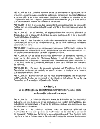 ARTÍCULO 17. La Comisión Nacional Mixta de Escalafón se organizará, en el
presente, en cuatro grupos, quedando cada uno a cargo de un Secretario Nacional
y, en atención a su propia naturaleza, estudiará y resolverá los asuntos de su
competencia en forma colegiada, pudiendo incrementarse los grupos en la medida
que se aumente el número de secretarios nacionales.
ARTÍCULO 18. En el presente, los representantes de la Secretaría de Educación
Pública son los encargados de los Grupos II y IV de la Comisión Nacional Mixta de
Escalafón.
ARTÍCULO 19. En el presente, los representantes del Sindicato Nacional de
Trabajadores de la Educación, tendrán a su cargo los Grupos I y III de la Comisión
Nacional Mixta de Escalafón.
ARTÍCULO 20. Los Secretarios Nacionales representantes oficiales, deben ser
nombrados por el titular de la dependencia y, en su caso, removidos libremente
por dicho funcionario.
ARTÍCULO 21. Los Secretarios naciones representantes del Sindicato Nacional de
Trabajadores de la Educación serán nombrados y removidos de conformidad con
las disposiciones estatutarias de dicho organismo sindical.
ARTÍCULO 22. En los casos de ausencia definitiva de un Secretario Nacional, el
titular de la Secretaría de Educación Pública o del Sindicato Nacional de
Trabajadores de la Educación, según el caso, designarán nuevo representante en
un plazo no mayor de quince días, contados a partir de la fecha en que la misma
se presente.
ARTÍCULO 23. En caso de ausencia definitiva del Presidente Arbitro, los
Secretarios Nacionales procederán de común acuerdo a designar a la persona
que desempeñe dicho cargo.
ARTÍCULO 24. En los casos en que no haya acuerdo respecto a la designación
del Presidente Arbitro, se procederá en los términos del Artículo 54 de la Ley
Federal de los Trabajadores al Servicio del Estado.


                                  CAPÍTULO II
     De las atribuciones y competencias de la Comisión Nacional Mixta
                       de Escalafón y de sus integrantes


ARTÍCULO 25. La Comisión Nacional Mixta de Escalafón es una institución
autónoma en sus decisiones cuyas resoluciones no pueden ser invalidadas por
autoridades administrativas u órganos de gobierno sindical sino únicamente por
los tribunales competentes.
ARTÍCULO 26.        La Comisión Nacional Mixta de escalafón efectuará los
movimientos de ascenso y permuta de los trabajadores de base de la Secretaría
de Educación Pública, con fundamento en lo dispuesto en el Título Tercero de la
Ley Federal de los Trabajadores al Servicio del Estado y del presente Reglamento.

                                        4
 