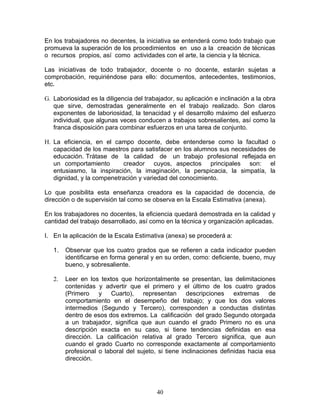 En los trabajadores no decentes, la iniciativa se entenderá como todo trabajo que
promueva la superación de los procedimientos en uso a la creación de técnicas
o recursos propios, así como actividades con el arte, la ciencia y la técnica.

Las iniciativas de todo trabajador, docente o no docente, estarán sujetas a
comprobación, requiriéndose para ello: documentos, antecedentes, testimonios,
etc.

G. Laboriosidad es la diligencia del trabajador, su aplicación e inclinación a la obra
   que sirve, demostradas generalmente en el trabajo realizado. Son claros
   exponentes de laboriosidad, la tenacidad y el desarrollo máximo del esfuerzo
   individual, que algunas veces conducen a trabajos sobresalientes, así como la
   franca disposición para combinar esfuerzos en una tarea de conjunto.

H. La eficiencia, en el campo docente, debe entenderse como la facultad o
   capacidad de los maestros para satisfacer en los alumnos sus necesidades de
   educación. Trátase de la calidad de un trabajo profesional reflejada en
   un comportamiento       creador cuyos, aspectos principales son: el
   entusiasmo, la inspiración, la imaginación, la perspicacia, la simpatía, la
   dignidad, y la compenetración y variedad del conocimiento.

Lo que posibilita esta enseñanza creadora es la capacidad de docencia, de
dirección o de supervisión tal como se observa en la Escala Estimativa (anexa).

En los trabajadores no docentes, la eficiencia quedará demostrada en la calidad y
cantidad del trabajo desarrollado, así como en la técnica y organización aplicadas.

I. En la aplicación de la Escala Estimativa (anexa) se procederá a:

   1.   Observar que los cuatro grados que se refieren a cada indicador pueden
        identificarse en forma general y en su orden, como: deficiente, bueno, muy
        bueno, y sobresaliente.

   2.   Leer en los textos que horizontalmente se presentan, las delimitaciones
        contenidas y advertir que el primero y el último de los cuatro grados
        (Primero y Cuarto), representan descripciones extremas de
        comportamiento en el desempeño del trabajo; y que los dos valores
        intermedios (Segundo y Tercero), corresponden a conductas distintas
        dentro de esos dos extremos. La calificación del grado Segundo otorgada
        a un trabajador, significa que aun cuando el grado Primero no es una
        descripción exacta en su caso, si tiene tendencias definidas en esa
        dirección. La calificación relativa al grado Tercero significa, que aun
        cuando el grado Cuarto no corresponde exactamente al comportamiento
        profesional o laboral del sujeto, si tiene inclinaciones definidas hacia esa
        dirección.




                                         40
 