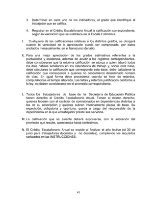 3.   Determinar en cada uno de los indicadores, el grado que identifique al
          trabajador que se califica.

     4.   Registrar en el Crédito Escalafonario Anual la calificación correspondiente,
          según la valoración que se establece en la Escala Estimativa.

J.     Cualquiera de las calificaciones relativas a los distintos grados, se otorgará
     cuando la veracidad de la apreciación pueda ser comprobada, por datos
     anotados mensualmente, en el transcurso del año.

K. Para una mejor apreciación de los grados estimativos referentes a la
   puntualidad y asistencia, además de acudir a los registros correspondientes,
   debe considerarse que la máxima calificación se otorga a quien laboró todos
   los días hábiles señalados en los calendarios de trabajo y, sobre esta base,
   debe calcularse la calificación que corresponda esta base, debe calcularse la
   calificación que corresponda a quienes no concurrieron determinado número
   de días. En igual forma debe procederse cuando se trate de retardos,
   computándose el tiempo laborado. Las faltas y retardos justificados conforme a
   la ley, no deben considerarse en el promedio correspondiente.


L. Todos los trabajadores de base de la Secretaría de Educación Pública
   tienen derecho al Crédito Escalafonario Anual. Tienen el mismo derecho,
   quienes laboren con el carácter de comisionados en dependencias distintas a
   las de su adscripción y quienes cubran interinamente plazas de base. Su
   expedición, obligatoria y oportuna, queda a cargo del responsable de la
   dependencia en la que el trabajador preste sus servicios.

M. La calificación que se asiente deberá expresarse, con la anotación del
   promedio que resulte, aproximada hasta centésimos.

N. El Crédito Escalafonario Anual se expide al finalizar el año lectivo (el 30 de
   junio para trabajadores docentes y no docentes), cumpliendo los requisitos
   señalados en las INSTRUCCIONES.




                                           41
 