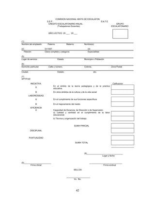 COMISION NACIONAL MIXTA DE ESCALAFON
                           S.E.P.                                      S.N.T.E
                            CREDITO ESCALAFONARIO ANUAL                                            GRUPO
                                   (Trabajadores Docentes)                                     ESCALAFONARIO


                             AÑO LECTIVO 20 ___ 20 ___



(1)
Nombre del empleado:        Paterno              Materno             Nombre(s)

(2)                      3)11007                                           (4)
   Filiación             Clave completa y categoría                        Especialidad

(5)
Lugar de servicio:                    Estado                         Municipio o Población

(6)
Domicilio particular         Calle y número,                         Colonia,                  Zona Postal

Ciudad,                               Estado,                                   etc.

(7)
APTITUD

           INICIATIVA.                                                                          Calificación
                                  En el ámbito de la teoría pedagógica y de la práctica
                A
                                  educativa.
                B                 En otros ámbitos de la cultura y de la vida social
        LABORIOSIDAD
                A                 En el cumplimiento de sus funciones específicos

                B                 En el mejoramiento del medio.
           EFICIENCIA
                A                 Capacidad de Docencia, de Dirección o de Supervisión.
                                  a) Calidad y cantidad en el cumplimiento de la labor
                                  educacional.
                                  b) Técnica y organización del trabajo.


                                                           SUMA PARCIAL

          DISCIPLINA.


          PUNTUALIDAD

                                                           SUMA TOTAL




                                                                     (8)________________________________
                                                                                      Lugar y fecha


(9)________________________                                                 _____________________________
         Firma oficial                                                                  Firma sindical

                                                         SELLOS


                                                 _____________________
                                                        Vo. Bo.




                                                            42
 