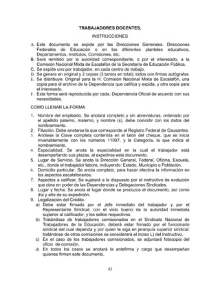 TRABAJADORES DOCENTES.
                                INSTRUCCIONES
A. Este documento se expide por las Direcciones Generales. Direcciones
   Federales de Educación o en los diferentes planteles educativos,
   Departamentos, Institutos, Comisiones, etc.
B. Será remitido por la autoridad correspondiente, o por el interesado, a la
   Comisión Nacional Mixta de Escalafón de la Secretaría de Educación Pública.
C. Se expide uno por trabajador, en cada centro de trabajo.
D. Se genera en original y 2 copias (3 tantos en total); todos con firmas autógrafas
E. Se distribuye: Original para la H. Comisión Nacional Mixta de Escalafón, una
   copia para el archivo de la Dependencia que califica y expida, y otra copia para
   el interesado.
F. Esta forma será reproducida por cada. Dependencia Oficial de acuerdo con sus
   necesidades.
COMO LLENAR LA FORMA
1. Nombre del empleado. Se anotará completo y sin abreviaturas, ordenado por
   el apellido paterno, materno, y nombre (s). debe coincidir con los datos del
   nombramiento.
2. Filiación. Debe anotarse la que corresponde al Registro Federal de Causantes.
3. Anótese la Clave completa contenida en el talón del cheque, que se inicia
   invariablemente con los números 11007, y la Categoría, la que indica el
   nombramiento.
4. Especialidad. Se anota la especialidad en la cual el trabajador está
   desempeñando sus plazas, al expedirse este documento.
5. Lugar de Servicio. Se anota la Dirección General, Federal, Oficina, Escuela,
   etc., donde el trabajador labore, incluyendo: Estado, Municipio o Población.
6. Domicilio particular. Se anota completo, para hacer efectiva la información en
   los aspectos escalafonarios.
7. Aspectos a calificar. Se sujetará a lo dispuesto por el instructivo de evolución
   que obra en poder de las Dependencias y Delegaciones Sindicales.
8. Lugar y fecha. Se anota el lugar donde se produzca el documento, así como
   día y año de su expedición.
9. Legalización del Crédito.
  a) Debe estar firmado por el Jefe inmediato del trabajador y por el
       Representante Sindical, con el visto bueno de la autoridad inmediata
       superior al calificador, y los sellos respectivos.
  b) Tratándose de trabajadores comisionados en el Sindicato Nacional de
       Trabajadores de la Educación, deberá estar firmado por el funcionario
       sindical del cual dependa y por quien le siga en jerarquía superior sindical;
       tratándose de otros comisiones se considerará el inciso L) del Instructivo.
  c) En el caso de los trabajadores comisionados, se adjuntará fotocopia del
       oficio de comisión.
  d) En todos los casos se anotará la antefirma y cargo que desempeñan
       quienes firmen este documento.


                                        43
 