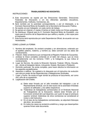 TRABAJADORES NO DOCENTES.
INSTRUCCIONES

A. Este documento se expide por las Direcciones Generales. Direcciones
   Federales de Educación o en los diferentes planteles educativos,
   Departamentos, Institutos, Comisiones, etc.
B. Será remitido por la autoridad correspondiente, o por el interesado, a la
   Comisión Nacional Mixta de Escalafón de la Secretaría de Educación Pública.
C. Se expide uno por trabajador, en cada centro de trabajo.
D. Se genera en original y 2 copias (3 tantos en total); todos con firmas autógrafas
E. Se distribuye: Original para la H. Comisión Nacional Mixta de Escalafón, una
   copia para el archivo de la Dependencia que califica y expide, y otra copia para
   el interesado.
F. Esta forma será reproducida por cada Dependencia Oficial, de acuerdo con sus
   necesidades.

COMO LLENAR LA FORMA

1. Nombre del empleado. Se anotará completo y sin abreviaturas, ordenado por
   el apellido paterno, materno, y nombre (s). debe coincidir con los datos del
   nombramiento.
2. Filiación. Debe anotarse la que corresponde al Registro Federal de Causantes.
3. anótese la Clave completa contenida en el talón del cheque, que se inicia
   invariablemente con los números 11007, y la Categoría, la que indica el
   nombramiento.
4. Lugar de Servicio. Se anota la Dirección General, Federal, Oficina, Escuela,
   etc., donde el trabajador labore, incluyendo: Estado, Municipio o Población.
5. Domicilio particular. Se anota completo, para hacer efectiva la información en
   los aspectos escalafonarios.
6. Aspectos a calificar. Se sujetará a lo dispuesto por el instructivo de evolución
   que obra en poder de las Dependencias y Delegaciones Sindicales.
7. Lugar y Fecha. Se anota el lugar donde se produzca el documento, así como
   día y año de su expedición.
8. Legalización del Crédito.

          a) Debe estar firmado por el Jefe inmediato del trabajador y por el
             Representante Sindical, con el visto bueno de la autoridad inmediata
             superior al calificador, y los sellos respectivos.
          b) Tratándose de trabajadores comisionados en el Sindicato Nacional
             de Trabajadores de la Educación, deberá estar firmado por el
             funcionario sindical del cual dependa y por quien le siga en jerarquía
             superior sindical; tratándose de otros comisiones se considerará el
             inciso L) del Instructivo.
          c) En el caso de los trabajadores comisionados, se adjuntará fotocopia
             del oficio de comisión.
          d) En todos los casos se anotará la antefirma y cargo que desempeñan
             quienes firmen este documento.


                                        46
 