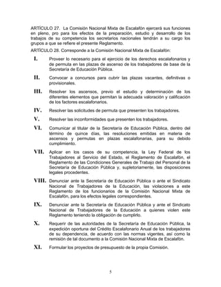 ARTÍCULO 27. La Comisión Nacional Mixta de Escalafón ejercerá sus funciones
en pleno, pro para los efectos de la preparación, estudio y desarrollo de los
trabajos de su competencia los secretarios nacionales tendrán a su cargo los
grupos a que se refiere el presente Reglamento.
ARTÍCULO 28. Corresponde a la Comisión Nacional Mixta de Escalafón:
 I.      Proveer lo necesario para el ejercicio de los derechos escalafonarios y
         de permuta en las plazas de ascenso de los trabajadores de base de la
         Secretaría de Educación Pública.
 II.     Convocar a concursos para cubrir las plazas vacantes, definitivas o
         provisionales.
 III.    Resolver los ascensos, previo el estudio y determinación de los
         diferentes elementos que permitan la adecuada valoración y calificación
         de los factores escalafonarios.
 IV.     Resolver las solicitudes de permuta que presenten los trabajadores.

 V.      Resolver las inconformidades que presenten los trabajadores.

 VI.     Comunicar al titular de la Secretaría de Educación Pública, dentro del
         término de quince días, las resoluciones emitidas en materia de
         ascensos y permutas en plazas escalafonarias, para su debido
         cumplimiento.
 VII.    Aplicar en los casos de su competencia, la Ley Federal de los
         Trabajadores al Servicio del Estado, el Reglamento de Escalafón, el
         Reglamento de las Condiciones Generales de Trabajo del Personal de la
         Secretaría de Educación Pública y, supletoriamente, las disposiciones
         legales procedentes.
 VIII.   Denunciar ante la Secretaría de Educación Pública o ante el Sindicato
         Nacional de Trabajadores de la Educación, las violaciones a este
         Reglamento de los funcionarios de la Comisión Nacional Mixta de
         Escalafón, para los efectos legales correspondientes.
 IX.     Denunciar ante la Secretaría de Educación Pública y ante el Sindicato
         Nacional de Trabajadores de la Educación a quienes violen este
         Reglamento teniendo la obligación de cumplirlo.
 X.      Requerir de las autoridades de la Secretaría de Educación Pública, la
         expedición oportuna del Crédito Escalafonario Anual de los trabajadores
         de su dependencia, de acuerdo con las normas vigentes, así como la
         remisión de tal documento a la Comisión Nacional Mixta de Escalafón.
 XI.     Formular los proyectos de presupuesto de la propia Comisión.




                                       5
 