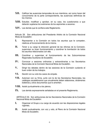 XII.    Calificar las ausencias temporales de sus miembros, así como hacer del
        conocimiento de la parte correspondiente, las ausencias definitivas de
        los mismos.
XIII.   Estudiar, modificar y aprobar, en su caso, los cuestionarios a que
        deberán sujetarse los exámenes de los aspirantes a ascenso.
XIV.    Las demás que le confiera este Reglamento.


Artículo 29. Son atribuciones del Presidente Arbitro de la Comisión Nacional
Mixta de Escalafón:
I.      Representar a la Comisión en todos los asuntos que le competen,
        relativos al funcionamiento de la misma.
II.     Tener a su cargo la dirección general de las oficinas de la Comisión,
        supervisar su buen funcionamiento y coordinar la tramitación de todos
        los asuntos relacionados con ella.
III.    Coordinar y supervisar el funcionamiento de las Subcomisiones
        Regionales Auxiliares de Escalafón.
IV.     Convocar a sesiones ordinarias y extraordinarias a los Secretarios
        Nacionales de la Comisión Nacional Mixta de Escalafón.
V.      Dirigir los debates dentro de las sesiones de la Comisión cuidando el
        buen orden de los trabajos.
VI.     Decidir con su voto los casos de empate.

VII.    Autorizar con su firma, junto con la de los Secretarios Nacionales, los
        catálogos escalafonarios que anualmente deben elaborarse, dictámenes
        boletines y otros documentos que lo ameriten.
VIII.   Asistir puntualmente a los plenos.

IX.     Las demás expresamente señaladas en el presente Reglamento.


 ARTÍCULO 30. Son atribuciones de los Secretarios Nacionales de la Comisión
 Nacional Mixta de Escalafón:
I.      Organizar el Grupo a su cargo de acuerdo con las disposiciones legales
        vigentes.
II.     Asistir puntualmente, con voz y voto, al Pleno de la Comisión Nacional
        Mixta de Escalafón.




                                       6
 