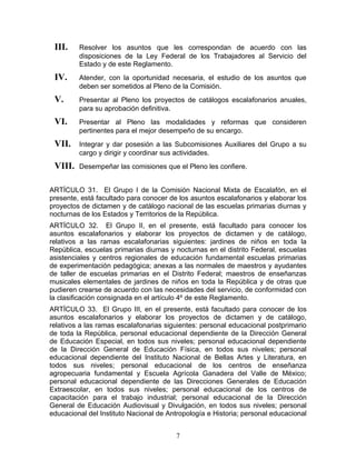 III.    Resolver los asuntos que les correspondan de acuerdo con las
         disposiciones de la Ley Federal de los Trabajadores al Servicio del
         Estado y de este Reglamento.
 IV.     Atender, con la oportunidad necesaria, el estudio de los asuntos que
         deben ser sometidos al Pleno de la Comisión.
 V.      Presentar al Pleno los proyectos de catálogos escalafonarios anuales,
         para su aprobación definitiva.
 VI.     Presentar al Pleno las modalidades y reformas que consideren
         pertinentes para el mejor desempeño de su encargo.
 VII.    Integrar y dar posesión a las Subcomisiones Auxiliares del Grupo a su
         cargo y dirigir y coordinar sus actividades.
 VIII.   Desempeñar las comisiones que el Pleno les confiere.


ARTÍCULO 31. El Grupo I de la Comisión Nacional Mixta de Escalafón, en el
presente, está facultado para conocer de los asuntos escalafonarios y elaborar los
proyectos de dictamen y de catálogo nacional de las escuelas primarias diurnas y
nocturnas de los Estados y Territorios de la República.
ARTÍCULO 32. El Grupo II, en el presente, está facultado para conocer los
asuntos escalafonarios y elaborar los proyectos de dictamen y de catálogo,
relativos a las ramas escalafonarias siguientes: jardines de niños en toda la
República, escuelas primarias diurnas y nocturnas en el distrito Federal, escuelas
asistenciales y centros regionales de educación fundamental escuelas primarias
de experimentación pedagógica; anexas a las normales de maestros y ayudantes
de taller de escuelas primarias en el Distrito Federal; maestros de enseñanzas
musicales elementales de jardines de niños en toda la República y de otras que
pudieren crearse de acuerdo con las necesidades del servicio, de conformidad con
la clasificación consignada en el artículo 4º de este Reglamento.
ARTÍCULO 33. El Grupo III, en el presente, está facultado para conocer de los
asuntos escalafonarios y elaborar los proyectos de dictamen y de catálogo,
relativos a las ramas escalafonarias siguientes: personal educacional postprimario
de toda la República, personal educacional dependiente de la Dirección General
de Educación Especial, en todos sus niveles; personal educacional dependiente
de la Dirección General de Educación Física, en todos sus niveles; personal
educacional dependiente del Instituto Nacional de Bellas Artes y Literatura, en
todos sus niveles; personal educacional de los centros de enseñanza
agropecuaria fundamental y Escuela Agrícola Ganadera del Valle de México;
personal educacional dependiente de las Direcciones Generales de Educación
Extraescolar, en todos sus niveles; personal educacional de los centros de
capacitación para el trabajo industrial; personal educacional de la Dirección
General de Educación Audiovisual y Divulgación, en todos sus niveles; personal
educacional del Instituto Nacional de Antropología e Historia; personal educacional


                                        7
 