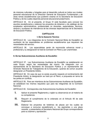 de misiones culturales y brigadas para el desarrollo cultural en todos sus niveles;
personal educacional de la Dirección General de Educación Fundamental y de
otras ramas escalafonarias que pudieren crearse en la Secretaría de Educación
Pública y de los cuales dependa personal educacional postprimario.
ARTÍCULO 34. En el presente, el Grupo IV está facultado para conocer los
asuntos escalafonarios y elaborar los proyectos de dictamen y de catálogo de los
empleados administrativos, profesionales no docentes, especialistas, técnicos,
obreros y auxiliares de intendencia de las diversas dependencias de la Secretaría
de Educación Pública.
                                  CAPÍTULO III
                            I. De la Asesoría Técnica
ARTÍCULO 35. Los integrantes de la Comisión Nacional Mixta de Escalafón se
auxiliarán de los especialistas en problemas escalafonarios que requieran las
necesidades del servicio.
ARTÍCULO 36. Los especialistas serán de reconocida solvencia moral y
profesional y su designación la hará la Comisión en Pleno y por unanimidad.


II. De las Subcomisiones Auxiliares de Escalafón


ARTÍCULO 37. Las Subcomisiones Auxiliares de Escalafón se establecerán en
cada Grupo, según las necesidades del mismo. Se integrarán con un
representante de la Secretaría de Educación Pública y un representante del
Sindicato Nacional de Trabajadores de la Educación, quienes de común acuerdo
designarán un Presidente Arbitro.
ARTÍCULO 38. En caso de que no exista acuerdo respecto al nombramiento del
Presidente Arbitro, la designación se hará por el Pleno, a propuesta en terna de
las partes en conflicto.
ARTÍCULO 39. Para ser miembros de las Subcomisiones Auxiliares de Escalafón,
se establecen los mismos requisitos que para las integrantes de la Comisión
Nacional.
ARTÍCULO 40. Corresponda a las Subcomisiones Auxiliares de Escalafón:
 I.      Aplicar el presente Reglamento y vigilar su observancia en al materia de
         su competencia.
 II.     Requerir el cumplimiento de lo ordenado en el Artículo 46 de este
         Reglamento.
 III.    Elaborar los proyectos de boletines de plazas por los cuales se
         convoque a concurso escalafonario a los aspirantes a una plaza
         vacante, y presentarlos al Secretario Nacional del Grupo correspondiente
         para su examen y aprobación.


                                        8
 