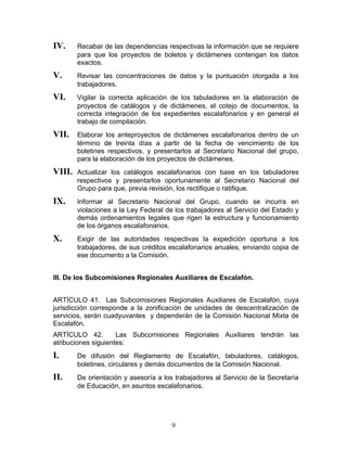 IV.     Recabar de las dependencias respectivas la información que se requiere
        para que los proyectos de boletos y dictámenes contengan los datos
        exactos.
V.      Revisar las concentraciones de datos y la puntuación otorgada a los
        trabajadores.
VI.     Vigilar la correcta aplicación de los tabuladores en la elaboración de
        proyectos de catálogos y de dictámenes, el cotejo de documentos, la
        correcta integración de los expedientes escalafonarios y en general el
        trabajo de compilación.
VII.    Elaborar los anteproyectos de dictámenes escalafonarios dentro de un
        término de treinta días a partir de la fecha de vencimiento de los
        boletines respectivos, y presentarlos al Secretario Nacional del grupo,
        para la elaboración de los proyectos de dictámenes.
VIII.   Actualizar los catálogos escalafonarios con base en los tabuladores
        respectivos y presentarlos oportunamente al Secretario Nacional del
        Grupo para que, previa revisión, los rectifique o ratifique.
IX.     Informar al Secretario Nacional del Grupo, cuando se incurra en
        violaciones a la Ley Federal de los trabajadores al Servicio del Estado y
        demás ordenamientos legales que rigen la estructura y funcionamiento
        de los órganos escalafonarios.
X.      Exigir de las autoridades respectivas la expedición oportuna a los
        trabajadores, de sus créditos escalafonarios anuales, enviando copia de
        ese documento a la Comisión.


III. De los Subcomisiones Regionales Auxiliares de Escalafón.


ARTÍCULO 41. Las Subcomisiones Regionales Auxiliares de Escalafón, cuya
jurisdicción corresponde a la zonificación de unidades de descentralización de
servicios, serán cuadyuvantes y dependerán de la Comisión Nacional Mixta de
Escalafón.
ARTÍCULO 42.         Las Subcomisiones Regionales Auxiliares tendrán las
atribuciones siguientes:
I.      De difusión del Reglamento de Escalafón, tabuladores, catálogos,
        boletines, circulares y demás documentos de la Comisión Nacional.
II.     De orientación y asesoría a los trabajadores al Servicio de la Secretaría
        de Educación, en asuntos escalafonarios.




                                       9
 