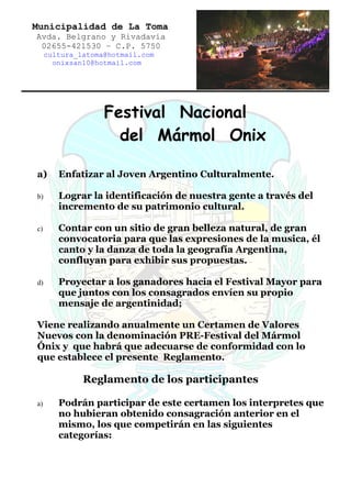 Municipalidad de La Toma
Avda. Belgrano y Rivadavia
 02655-421530 – C.P. 5750
     cultura_latoma@hotmail.com
       onixsan10@hotmail.com




                   Festival Nacional
                     del Mármol Onix

a)      Enfatizar al Joven Argentino Culturalmente.

b)      Lograr la identificación de nuestra gente a través del
        incremento de su patrimonio cultural.

c)      Contar con un sitio de gran belleza natural, de gran
        convocatoria para que las expresiones de la musica, él
        canto y la danza de toda la geografía Argentina,
        confluyan para exhibir sus propuestas.

d)      Proyectar a los ganadores hacia el Festival Mayor para
        que juntos con los consagrados envíen su propio
        mensaje de argentinidad;

Viene realizando anualmente un Certamen de Valores
Nuevos con la denominación PRE-Festival del Mármol
Ónix y que habrá que adecuarse de conformidad con lo
que establece el presente Reglamento.

              Reglamento de los participantes

a)      Podrán participar de este certamen los interpretes que
        no hubieran obtenido consagración anterior en el
        mismo, los que competirán en las siguientes
        categorías:
 