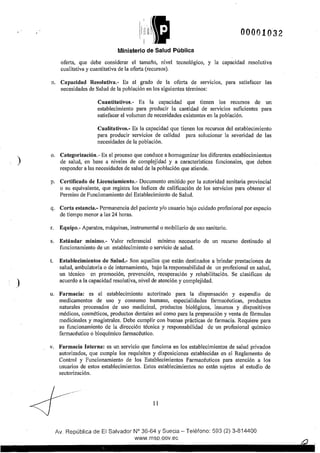 )
)
' ' > 1(f!t
1~11 ))}il
Ministerio de Salud Pública
00001032
oferta, que debe considerar el tamaño, nivel tecnológico, y la capacidad resolutiva
cualitativa y cuantitativa de la oferta (recursos),
n, Capacidad Resolutiva.- Es el grado de la oferta de servicios, para satisfacer las
necesidades de Salud de la población en los siguientes términos:
Cuantitativos.- Es la capacidad que tienen los recursos de un
establecimiento para producir la cantidad de servicios suficientes para
satisfacer el volumen de necesidades existentes en la población.
Cualitativos.- Es la capacidad que tienen los recursos del establecimiento
para producir servicios de calidad para solucionar la severidad de las
necesidades de la población.
o. Categorización.- Es el proceso que conduce a homogenizar los diferentes establecimientos
de salud, en base a niveles de complejidad y a características funcionales, que deben
responder a las necesidades de salud de la población que atiende.
p. Certificado de Licenciamiento.- Documento emitido por la autoridad sanitaria provincial
o su equivalente, que registra los fndices de calificación de los servicios para obtener el
Permiso de Funcionamiento del Establecimiento de Salud.
q. Corta estancia.- Permanencia del paciente y/o usuario bajo cuidado profesional por espacio
de tiempo menor a las 24 horas.
r. Equipo.- Aparatos, máquinas, instrumental o mobiliario de uso sanitario.
s. Estándar mínimo.- Valor referencial mínimo necesario de un recurso destinado al
funcionamiento de un establecimiento o servicio de salud.
t. Establecimientos de Salud.- Son aquellos que están destinados a brindar prestaciones de
salud, ambulatoria o de internamiento, bajo la responsabilidad de un profesional en salud,
un técnico en promoción, prevención, recuperación y rehabilitación. Se clasifican de
acuerdo a la capacidad resolutiva, nivel de atención y complejidad.
u. Farmacia: es el establecimiento autorizado para la dispensación y expendio de
medicamentos de uso y consumo humano, especialidades farmacéuticas, productos
naturales procesados de uso medicinal, productos biológicos, insumas y dispositivos
médicos, cosméticos, productos dentales asf como para la preparación y venta de fórmulas
medicinales y magistrales. Debe cumplir con buenas prácticas de farmacia. Requiere para
su funcionamiento de la dirección técnica y responsabilidad de un profesional químico
farmacéutico o bioquímico farmacéutico.
v. Farmacia Interna: es un servicio que funciona en los establecimientos de salud privados
autorizados, que cumple los requisitos y disposiciones establecidas en el Reglamento de
Control y Funcionamiento de los Establecimientos Farmacéuticos para atención a los
usuarios de estos establecimientos. Estos establecimientos no están sujetos al estudio de
sectorización.
--·..---
11
Av, República de El Salvador N° 36-64 y Suecia- Teléfono: 593 (2) 3-814400
www,msp,qov,ec
 