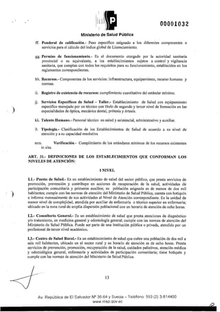 )
)
00001032
Ministerio de Salud Pública
ff. Ponderal de calificación.- Peso específico asignado a los diferentes componentes o
servicios para el cálculo del índice global de Licenciamiento.
gg. Permiso de funcionamiento.- Es el documento otorgado por la autoridad sanitaria
provincial o su equivalente, a los establecimientos sujetos a control y vigilancia
sanitaria, que cumplen con todos los requisitos para su funcionamiento, establecidos en los
reglamentos correspondientes.
hh. Recursos.- Componentes de los servicios: infraestructura, equipamiento, recurso humano y
normas.
ii. Registro de existencia de recursos: cumplimiento cuantitativo del estándar mínimo.
jj. Servicios Específicos de Salud - Taller.- Establecimiento de Salud con equipamiento
especifico manejado por un técnico con tftulo de segundo y tercer nivel de formación en las
especialidades de óptica, mecánica dental, prótesis y órtesis.
kk. Talento Humano.- Personal técnico en salud y asistencial, administrativo y auxiliar.
11. Tipología.- Clasificación de los Establecimientos de Salud de acuerdo a su nivel de
atención y a su capacidad resolutiva
mm. Verificación.- Cumplimiento de los estándares mínimos de los recursos existentes
in situ.
ART. 31.- DEFINICIONES DE LOS ESTABLECIMIENTOS QUE CONFORMAN LOS
NIVELES DE ATENCIÓN:
1 NIVEL
1.1.- Puesto de Salud.- Es un establecimiento de salud del sector público, que presta servicios de
promoción, prevención y contribuye en acciones de recuperación de la salud, actividades de
participación comunitaria y primeros auxilios; su población asignada es de menos de dos mil
habitantes; cumple con las normas de atención del Ministerio de Salud Pública, cuenta con botiquín
e informa mensualmente de sus actividades al Nivel de Atención correspondiente. Es la unidad de
menor nivel de complejidad, atendida por auxiliar de enfermería o técnico superior en enfermería;
ubicado en la zona rural de amplia dispersión poblacional con un horario de atención de ocho horas.
1.2.- Consultorio General.- Es un establecimiento de salud que presta atenciones de diagnóstico
y/o tratamiento, en medicina general y odontología general; cumple con las normas de atención del
Ministerio de Salud Pública. Puede ser parte de una institución pública o privada, atendido por un
profesional de tercer nivel académico.
1.3.- Centro de Salud Rural.- Es un establecimiento de salud que cubre una población de dos mil a
seis mil habitantes, ubicado en el sector rural y su horario de atención es de ocho horas. Presta
servicios de prevención, promoción, recuperación de la salud, cuidados paliativos, atención médica
y odontológica general, enfermería y actividades de participación comunitaria; tiene botiquín y
cumple con las normas de atención del Ministerio de Salud Pública.
13
Av. República de El Salvador N° 36-64 y Suecia- Teléfono: 593 (2) 3-814400
www.msp.qov.ec
 