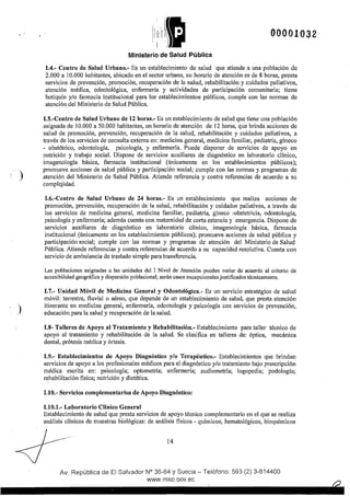 )
)
li,ricü~~~1 
1 1
00001032
Ministerio de Salud Pública
1.4.- Centro de Salud Urbano.- Es un establecimiento de salud que atiende a una población de
2.000 a 10.000 habitantes, ubicado en el sector urbano, su horario de atención es de 8 horas, presta
servicios de prevención, promoción, recuperación de la salud, rehabilitación y cuidados paliativos,
atención médica, odontológica, enfermería y actividades de participación comunitaria; tiene
botiquín y/o farmacia institucional para los establecimientos públicos, cumple con las normas de
atención del Ministerio de Salud Pública.
1.5.-Centro de Salud Urbano de 12 horas.- Es un establecimiento de salud que tiene una población
asignada de 10.000 a 50.000 habitantes, un horario de atención de 12 horas, que brinda acciones de
salud .de promoción, prevención, recuperación de la salud, rehabilitación y cuidados paliativos, a
través delos servicios de consulta externa en: medicina general, medicina familiar, pediatría, gíneco
- obstétrico, odontología, psicología, y enfermería. Puede disponer de servicios de apoyo en
nutrición y trabajo social. Dispone de servicios auxiliares de diagnóstico en laboratorio clínico,
imagenología básica, farmacia institucional (únicamente en los establecimientos públicos);
promueve acciones de salud pública y participación social; cumple con las normas y programas de
atención del Ministerio de Salud Pública. Atiende referencia y contra referencias de acuerdo a su
complejidad.
1.6.-Centro de Salud Urbano de 24 horas.- Es un establecimiento que realiza acciones de
promoción, prevención, recuperación de la salud, rehabilitación y cuidados paliativos, a través de
los servicios de medicina general, medicina familiar, pediatría, gíneco -obstetricia, odontología,
psicología y enfermería; además cuenta con maternidad de cmta estancia y emergencia. Dispone de
servicios auxiliares de diagnóstico en laboratorio clínico, imagenología básica, farmacia
institucional (únicamente en los establecimientos públicos); promueve acciones de salud pública y
participación social; cumple con las normas y programas de atención del Ministerio de Salud
Pública. Atiende referencias y contra referencias de acuerdo a su capacidad resolutiva. Cuenta con
servicio de ambulancia de traslado simple para transferencia.
Las poblaciones asignadas a las unidades del 1 Nivel de Atención pueden variar de acuerdo al criterio de
accesibilidad geográfica y dispersión poblacional; serán casos excepcionales justificados técnicamente.
l.7.- Unidad Móvil de Medicina General y Odontológica.- Es un servicio estratégico de salud
móvil: terrestre, fluvial o aéreo, que depende de un establecimiento de salud, que presta atención
itinerante en medicina general, enfermería, odontologla y psicologla con servicios de prevención,
educación para la salud y recuperación de la salud.
1.8- Taileres de Apoyo al Tratamiento y Rehabilitación.- Establecimiento para taller técnico de
apoyo al tratamiento y rehabilitación de la salud. Se clasifica en talleres de: óptica, mecánica
dental, prótesis médica y órtesis.
1.9.- Establecimientos de Apoyo Diagnóstico y/o Terapéutico.- Establecimientos que brindan
servicios de apoyo a los profesionales médicos para el diagnóstico y/o tratamiento bajo prescripción
médica escrita en: psicología; optometría; enfennerla; audiometría; logopedia; podología;
rehabilitación fisica; nutrición y dietética.
1.10.- Servicios complementarios de Apoyo Diagnóstico:
1.10.1.- Laboratorio Clínico General
Establecimiento de salud que presta servicios de apoyo técnico complementario en el que se realiza
análisis clínicos de muestras biológicas: de análisis fisicos - químicos, hematológicos, bioquímicos
14
Av. República de El Salvador N° 36-64 y Suecia- Teléfono: 593 (2) 3-814400
www.rnsp.qov.ec
 