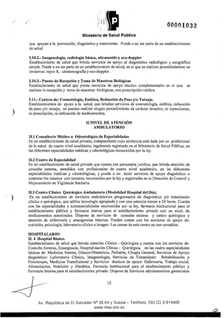 )
)
!
1
rn1((f!t
';1,¡))}11 00001032
Ministerio de Salud Pública
que apoyan a la prevención, diagnóstico y tratamiento. Puede o no ser pmte de un establecimiento
de salud.
1.10.2.- Imagenología, radiología básica, ultrasonido y eco-doppler
Establecimiento de salud que brinda servicios de apoyo al diagnóstico radiológico y ecográfico
simple. Puede o no ser parte de un establecimiento de salud, en el que se realizan procedimientos no
invasivos: rayos X, ultrasonografla y eco-doppler.
1.10.3.- Puesto de Recepción y Toma de Muestras Biológicas
Establecimiento de salud que presta servicios de apoyo técnico complementario en el que se
realizan la recepción y toma de muestras biológicas, con prescripción médica.
1.11.- Centros de: Cosmetología, Estética, Reducción de Peso y/o Tatuaje.
Establecimientos de apoyo a la salud, que brindan servicios de cosmetología, estética, reducción
de peso y/o tatuaje, no pueden realizar ningún procedimiento de carácter invasivo, ni inyecciones,
ni prescripción, ni utilización de medicamentos.
11 NIVEL DE ATENCIÓN
AMBULATORIO
11.1 Consultorio Médico u Odontológico de Especialidades
Es un establecimiento de salud privado, independiente cuya asistencia está dada por un profesional
de la salud de cua1to nivel académico, legalmente registrado en el Ministerio de Salud Pública, en
las diferentes especialidades médicas y odontológicas reconocidas por la ley.
11.2 Centro de Especialidad
Es un establecimiento de salud privado que cuenta con personería jurídica, que brinda atención de
consulta externa, atendidos con profesionales de cuarto nivel académico, en las diferentes
especialidades médicas y odontológicas, y puede o no tener servicios de apoyo diagnóstico o
contratar los mismos con terceros; reconocidas por la ley y registradas en la Dirección de Control y
Mejoramiento en Vigilancia Sanitaria.
11.3 Centro Clínico Quirúrgico Ambulatorio (Modalidad Hospital del Día).
Es un establecimiento de servicios ambulatorios programados de diagnóstico y/o tratamiento
clínico o quirúrgico, que utiliza tecnología apropiada y con una estancia menor a 24 horas. Cuenta
con las especialidades y subespecialidades reconocidas por la ley, farmacia institucional para el
establecimiento público y farmacia interna para el establecimiento privado con un stock de
medicamentos autorizados. Dispone de servicios de consulta externa y centro quirúrgico y
atención de enfermería y emergencias internas. Pueden contar con los servicios de apoyo de:
nutrición, psicología, laboratorio clínico e imagen. Las camas de este centro no son censables.
HOSPITALARIO
11. 4 Hospital Básico.
E.stablecimiento de salud que brinda atención Clínico - Quirúrgica y cuenta con los servicios de:
Consulta Externa, Emergencia, Hospitalización Clínica- Quirúrgica, en las cuatro especialidades
básicas de: Medicina Interna, Gíneco-Obstetricia, Pediatría, Cirugía General; Servicios de Apoyo
diagnóstico: Laboratorio Clínico, Imagenología; Servicios de Tratamiento: Rehabilitación y
Fisioterapia, Medicina Transfusional y Servicios técnicos de apoyo: Enfermería, Trabajo social,
Alimentación, Nutrición y Dietética, Farmacia Institucional para el establecimiento público y
Farmacia Interna para el establecimiento privado. Dispone de Servicios administrativos gerenciales
15
Av. República de El Salvador N° 36-64 y Suecia- Teléfono: 593 (2) 3-814400
www.rnsp.qov.ec
 