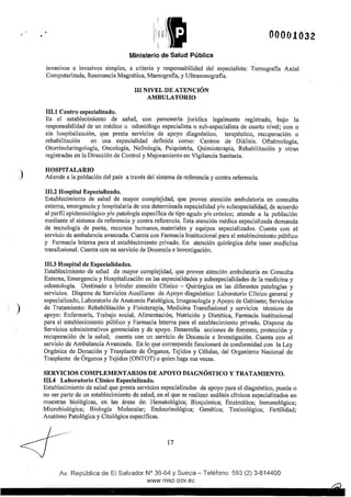 )
)
00001032
Ministerio de Salud Pública
invasivos e invasivos simples, a criterio y responsabilidad del especialista: Tomografía Axial
Computarizada, Resonancia Magnética, Mamografía, y Ultrasonografía.
111.1 Centro especializado.
III NIVEL DE ATENCIÓN
AMBULATORIO
Es el establecimiento de salud, con personería jurídica legalmente registrado, bajo la
responsabilidad de un médico u odontólogo especialista o sub-especialista de cuarto nivel; con o
sin hospitalización, que presta servicios de apoyo diagnóstico, terapéutico, recuperación o
rehabilitación en una especialidad definida como: Centros de Diálisis. Oftalmología,
Otorrinolaringología, Oncología, Nefrología, Psiquiatría, Quimioterapia, Rehabilitación y otras
registradas en la Dirección de Control y Mejoramiento en Vigilancia Sanitaria.
HOSPITALARIO
Atiende a la población del país a través del sistema de referencia y contra referencia.
111.2 Hospital Especializado.
Establecimiento de salud de mayor complejidad, que provee atención ambulatoria en consulta
externa, emergencia y hospitalaria de una determinada especialidad y/o subespecialidad, de acuerdo
al perfil epidemiológico y/o patología especffica de tipo agudo y/o crónico; atiende a la población
mediante el sistema de referencia y contra referencia. Esta atención médica especializada demanda
de tecnología de punta, recursos humanos, materiales y equipos especializados. Cuenta con el
servicio de ambulancia avanzada. Cuenta con Farmacia Institucional para el establecimiento público
y Farmacia Interna para el establecimiento privado. En atención quirúrgica debe tener medicina
transfusional. Cuenta con un servicio de Docencia e Investigación.
111.3 Hospital de Especialidades.
Establecimiento de salud de mayor complejidad, que provee atención ambulatoria en Consulta
Extema, Emergencia y Hospitalización en las especialidades y subespecialidades de la medicina y
odontología. Destinado a brindar atención Clínico - Quirúrgica en las diferentes patologías y
servicios. Dispone de Servicios Auxiliares de Apoyo diagnóstico: Laboratorio Clínico general y
especializado, Laboratorio de Anatomía Patológica, Imagenología y Apoyo de Gabinete; Servicios
de Tratamiento: Rehabilitación y Fisioterapia, Medicina Transfusional y servicios técnicos de
apoyo: Enfermería, Trabajo social, Alimentación, Nutrición y Dietética, Farmacia Institucional
para el establecimiento público y Farmacia Interna para el establecimiento privado. Dispone de
Servicios administrativos gerenciales y de apoyo. Desarrolla acciones de fomento, protección y
recuperación de la salud; cuenta con un servicio de Docencia e Investigación. Cuenta con el
servicio de Ambulancia Avanzada. En lo que corresponde funcionará de conformidad con la Ley
Orgánica de Donación y Trasplante de Órganos, Tejidos y Células, del Organismo Nacional de
Trasplante de Órganos y Tejidos (ONTOT) o quien haga sus veces.
SERVICIOS COMPLEMENTARIOS DE APOYO DIAGNÓSTICO Y TRATAMIENTO.
1~1.4 .Laboratorio Clínico Especializado.
Establecimiento de salud que presta servicios especializados de apoyo para el diagnóstico, puede o
no ser parte de un establecimiento de salud, en el que se realizan análisis clínicos especializados en
muestras biológicas, en las áreas de: Hematológica; Bioquímica; Enzimática; Inmunológica;
Microbiológica; Biología Molecular; Endocrinológica; Genética; Toxicológica; Fertilidad;
Anatómo Patológica y Citológica especffícas.
17
Av. República de El Salvador N° 36-64 y Suecia- Teléfono: 593 (2) 3-814400
www.msp.qov.ec
 