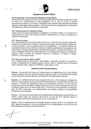 )
)
• i
1
~fl~fl!t! ))lfl
Ministerio de Salud Pública
Ill.5 Imagenologla 1Intervencionismo Diagnóstico Especializado.
ooon1on
Establecimiento de salud que brinda servicios de apoyo diagnóstico radiológico especializado. Debe
ser patte de un establecimiento de salud hospitalario de Ili nivel, en el que se realizan
procedimientos invasivos y no invasivos: Tomografia Axial Computarizada multicortes, Resonancia
Magnética, Mamografia, Ultrasonografia 3 y 4D, Intervencionismo de Diagnóstico y/o tratamiento,
Hemodinámica y análisis del movimiento y tratamiento.
Ill.6 Establecimientos de Medicina Nuclear.
Prestan servicios de apoyo especializado al diagnóstico o tratamiento. Pueden o no ser parte de un
establecimiento de salud. Con licencia del SCIAN (Subsecretaría de Control, Investigación y
Aplicaciones Nucleares).
III.7 Bancos de sangre.
Es un establecimiento de Salud que presta el servicio de: Promoción para donación, Selección,
Captación, Fraccionamiento, Tamizaje, y Distribución de sangre y hemocomponentes eficaces de
la mayor inocuidad y con los máximos controles de bioseguridad y que permita satisfacer las
necesidades del país o área de influencia. Cuenta con médicos especialistas en Hemoterapia y/o en
Hematología, tecnólogos transfusionales, Tecnólogos laboratoristas y atención de enfermería. En
Jo que corresponde funcionará de conformidad con la Ley Orgánica de Donación y Trasplante de
Órganos, Tejidos y Células, del Organismo Nacional de Trasplante de Órganos y Tejidos
(ONTOT), o quien haga sus veces.
III.8 Bancos de órganos, tejidos y células.
Es un establecimiento de salud técnico especializado y calificado, encargado de garantizar la
calidad y bioseguridad de Jos órganos, tejidos y células. Desde su obtención hasta su utilización
clínica- quirúrgica estará regido por el ONTOT, o quien haga sus veces.
DISPOSICIONES TRANSITORIAS
Primera.- La ejecución del Proceso de Licenciamiento de Establecimientos de la Red Pública
Integral de Salud y Servicios de Salud Privados se aplicará a partir de la suscripción del presente
Acuerdo Ministerial. Esta actividad será realizada por la Autoridad Sanitaria Nacional.
Segunda.- Los establecimientos de salud, durante Jos años 2011 y 2012 continuarán obteniendo el
Permiso de Funcionamiento en base al Acuerdo Ministerial 0818 de 19 de Diciembre del2008 y sus
reformas. El Proceso de Licenciamiento para los establecimientos privados así como para Jos
establecimientos de la Red Pública Integral de Salud, en Jos que no ha sido aplicado dicho proceso,
se aplicará a pattir del 01 de enero del año 2012. El Permiso de Funcionamiento se entregará a
partir del 2013, únicamente a los establecimientos que hubiesen obtenido el correspondiente
Certificado de Licenciamiento.
Tercera.- El proceso de licenciamiento de los establecimientos del Ministerio de Salud Pública, se
volverá a aplicar según este Acuerdo a pattir del 01 de enero del 2014, debiendo obtener el
c<;>rrespondiente certificado de licenciamiento para su funcionamiento.
Cuarta.- Todos los establecimientos del Sistema Nacional de Salud, hasta el 31 de diciembre del
2012, deberán homologarse a la nueva clasificación de los Establecimientos de los Servicios de
Salud seftalados en el pt·esente Acuerdo Ministerial.
18
Av. República de El Salvador N° 36-64 y Suecia- Teléfono: 593 (2) 3-814400
www.rnsp.qov.ec
 