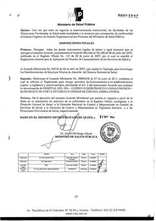 )
)
000f11032
Ministerio de Salud Pública
Quinta.- Una vez que entre en vigencia la reestructuración institucional, las facultades de las
Direcciones Provinciales de Salud serán trasladadas a la instancia que corresponda, de conformidad
al Esatuto Orgánico de Gestión Organizacional po1· Procesos del Ministerio de Salud Pública.
DISPOSICIONES FINALES
Primera.- Derogase todos los demás instmmentos legales de menor o igual jerarquía que se
opongan al presente Acuerdo, expresamente el Acuerdo Ministerial No.288 de 08 de junio del 2007,
publicado en el Registro Oficial No. 115 de 28 de junio de 2007, por el cual se expidió el
Reglamento General para la Aplicación del Proceso de Licenciamiento de los Servicios de Salud y
el Acuerdo Ministerial No. 00318 de 04 de abril de 2007, que expide la Tipología para Homologar
los Establecimientos de Salud por Niveles de Atención del Sistema Nacional de Salud.
Segunda.- Reformase el Acuerdo Ministerial No. 00000458 de 07 de junio de 2011, mediante el
cual se reforma el Reglamento para otorgar permisos de funcionamiento a los establecimientos
sujetos a vigilancia y control sanitario, eliminando el A1t. 2 del mencionado Acuerdo que contiene
la denominación de HOSPITAL DEL DÍA- CLÍNICO O QUIRÚRGICO O UNIDAD MEDICO-
QUIRURGICA DE CORTA ESTANCIA O UNIDAD DE CIRUGlA AMBULATORIA.
Tercera.- De la ejecución del presente Acuerdo Ministerial que entrará en vigencia a partir de la
fecha de su suscripción sin perjuicio de su publicación en el Registro Oficial, encárguese a la
Dirección General de Salud, a la Dirección Nacional de Control y Mejoramiento en Gestión de
Servicios de Salud, a la Dirección de Control y Mejoramiento en Vigilancia Sanitaria y a las
Direcciones Provinciales de Salud, respectivamente.
DADO EN EL DISTRITO MET
Autorilado
Elaborado
Revisión
Legal
Revisión
'final
Dr. Da id Chiriboga Allnutt
"~lfiTR OF. SAUJI> PÚBUCA
Nombre ÁNO Cargo Fecha
Dr. Juan Moreira Viteri Dirección General Director 31/1012011
de Salud
Dr. Edgar Rojas Setvicios de Salud Director 31/10/2011
MAC Dirección Jurldica Director 3111012011
Dr. Juan Moreira!Dr. Edgar RojasJMAC DGS/SSIAJ Directores 31/10/2011
19
Sumilla
'¿f.-
~
r.:
Av. República de El Salvador N° 36-64 y Suecia- Teléfono: 593 (2) 3-814400
www.msp.qov.ec
 