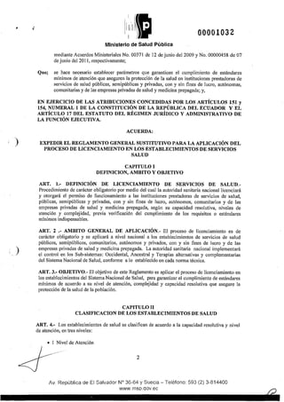 • 00001032
Ministerio de Salud Pública
mediante Acuerdos Ministeriales No. 00371 de 12 de junio del2009 y No. 00000458 de 07
de junio del 2011, respectivamente;
Que; se hace necesario establecer parámetros que garanticen el cumplimiento de estándares
mínimos de atención que aseguren la protección de la salud en instituciones prestadoras de
servicios de salud públicas, semipúblicas y privadas, con y sin fines de lucro, autónomas,
comunitarias y de las empresas privadas de salud y medicina prepagada; y,
EN EJERCICIO DE LAS ATRIBUCIONES CONCEDIDAS POR LOS ARTÍCULOS 151 y
154, NUMERAL 1 DE LA CONSTITUCIÓN DE LA REPÚBLICA DEL ECUADOR Y EL
ARTÍCULO 17 DEL ESTATUTO DEL RÉGIMEN JURÍDICO Y ADMINISTRATIVO DE
LA FUNCIÓN EJECUTIVA.
ACUERDA:
' ) EXPEDIR EL REGLAMENTO GENERAL SUSTITUTIVO PARA LA APLICACIÓN DEL
)
PROCESO DE LICENCIAMIENTO EN LOS ESTABLECIMIENTOS DE SERVICIOS
SALUD
CAPITULO!
DEFINICION, AMBITO Y OBJETIVO
ART. 1.- DEFINICIÓN DE LICENCIAMIENTO DE SERVICIOS DE SALUD.-
Procedimiento de carácter obligatorio por medio del cual la autoridad sanitaria nacional licenciará
y otorgará el permiso de funcionamiento a las instituciones prestadoras de servicios de salud,
públicas, semipúblicas y privadas, con y sin fines de lucro, autónomos, comunitarios y de las
empresas privadas de salud y medicina prepagada, según su capacidad resolutiva, niveles de
atención y complejidad, previa verificación del cumplimiento de los requisitos o estándares
mínimos indispensables.
ART. 2 .- AMBITO GENERAL DE APLICACIÓN.- El proceso de licenciamiento es de
carácter obligatorio y se aplicará a nivel nacional a los establecimientos de servicios de salud
públicos, semipúblicos, comunitarios, autónomos y privados, con y sin fines de lucro y de las
empresas privadas de salud y medicina prepagada. La autoridad sanitaria nacional implementará
el control en los Sub-sistemas: Occidental, Ancestral y Terapias alternativas y complementarias
del Sistema Nacional de Salud, conforme a lo establecido en cada norma técnica.
ART. 3.- OBJETIVO.- El objetivo de este Reglamento es aplicar el proceso de licenciamiento en
los establecimientos del Sistema Nacional de Salud, para garantizar el cumplimiento de estándares
mínimos de acuerdo a su nivel de atención, complejidad y capacidad resolutiva que asegure la
protección de la salud de la población.
CAPITULO U
CLASIFICACION DE LOS ESTABLECIMIENTOS DE SALUD
ART. 4.- Los establecimientos de salud se clasifican de acuerdo a la capacidad resolutiva y nivel
de atención, en tres niveles:
• I Nivel de Atención
2
Av. República de El Salvador N° 36-64 y Suecia- Teléfono: 593 (2) 3-814400
www.rnsp.qov.ec
 