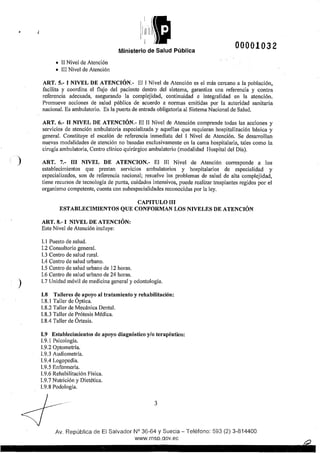 Ministerio de Salud Pública
00001032
• II Nivel de Atención
• III Nivel de Atención
ART. 5.- I NIVEL DE ATENCIÓN.- El 1Nivel de Atención es el más cercano a la población,
facilita y coordina el flujo del paciente dentro del sistema, garantiza una referencia y contra
referencia adecuada, asegurando la complejidad, continuidad e integralidad en la atención.
Promueve acciones de salud pública de acuerdo a normas emitidas por la autoridad sanitaria
nacional. Es ambulatorio. Es la pue1ta de entrada obligatoria al Sistema Nacional de Salud.
ART. 6.- 11 NIVEL DE ATENCIÓN.- El II Nivel de Atención comprende todas las acciones y
servicios de atención ambulatol'ia especializada y aquellas que requieran hospitalización básica y
general. Constituye el escalón de referencia inmediata del 1 Nivel de Atención. Se desarrollan
nuevas modalidades de atención no basadas exclusivamente en la cama hospitalal'ia, tales como la
cirugía ambulatoria, Centro clínico quirúrgico ambulatorio (modalidad Hospital del Día).
) ART. 7.- III NIVEL DE ATENCION.- El III Nivel de Atención corresponde a los
establecimientos que prestan servicios ambulatorios y hospitalarios de especialidad y
especializados, son de referencia nacional; resuelve los problemas de salud de alta complejidad,
tiene recursos de tecnología de punta, cuidados intensivos, puede realizar trasplantes regidos por el
organismo competente, cuenta con subespecialidades reconocidas por la ley.
CAPITULO III
ESTABLECIMIENTOS QUE CONFORMAN LOS NIVELES DE ATENCIÓN
ART. 8.- I NIVEL DE ATENCIÓN:
Este Nivel de Atención incluye:
l. 1 Puesto de salud.
1.2 Consultorio general.
1.3 Centro de salud rural.
1.4 Centro de salud urbano.
1.5 Centro de salud urbano de 12 horas.
1.6 Centro de salud urbano de 24 horas.
) l.7 Unidad móvil de medicina general y odontología.
I.8 Talleres de apoyo al tratamiento y rehabilitación:
1.8. 1Taller de Óptica.
1.8.2 Taller de Mecánica Dental.
1.8.3 Taller de Prótesis Médica.
1.8.4 Taller de Órtesis.
1.9 Establecimientos de apoyo diagnóstico y/o terapéutico:
1.9.1 Psicología.
1.9.2 Qptometría.
1.9.3 Audiometría.
l.9.4 Logopedia.
1.9.5 Enfermería.
1.9.6 Rehabilitación Física.
1.9.7 Nutl'ición y Dietética.
1.9.8 Podología.
3
Av. República de El Salvador N° 36-64 y Suecia- Teléfono: 593 (2) 3-814400
www.msp.qov.ec
 
