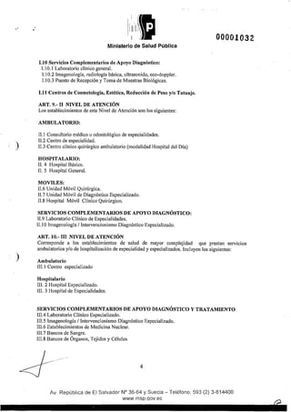 •'
)
)
Ministerio de Salud Pública
1.10 Servicios Complementarios de Apoyo Diagnóstico:
1.1 0.1 Laboratorio clínico general.
1.10.2 lmagenología, radiología básica, ultrasonido, eco-doppler.
1.1 0.3 Puesto de Recepción y Toma de Muestras Biológicas.
1.11 Centros de Cosmetología, Estética, Reducción de Peso y/o Tatuaje.
ART. 9.- 11 NIVEL DE ATENCIÓN
Los establecimientos de este Nivel de Atención son los siguientes:
AMBULATORIO:
!1.1 Consultorio médico u odontológico de especialidades.
11.2 Centro de especialidad.
11.3 Centro clínico quirúrgico ambulatorio (modalidad Hospital del Día)
HOSPITALARIO:
!1. 4 Hospital Básico.
11. 5 Hospital General.
MOVILES:
11.6 Unidad Móvil Quirúrgica.
!1.7 Unidad Móvil de Diagnóstico Especializado.
!1.8 Hospital Móvil Clínico Quirúrgico.
SERVICIOS COMPLEMENTARIOS DE APOYO DIAGNÓSTICO:
11.9 Laboratorio Clínico de Especialidades.
11.1 Olmagenología 1Intervencionismo Diagnóstico Especializado.
ART. 10.- III NIVEL DE ATENCIÓN
00001032
Corresponde a los establecimientos de salud de mayor complejidad que prestan serv1c1os
ambulatorios y/o de hospitalización de especialidad y especializados. Incluyen los siguientes:
Ambulatorio
III. 1Centro especializado
Hospitalario
III. 2 Hospital Especializado.
III. 3 Hospital de Especialidades.
SERVICIOS COMPLEMENTARIOS DE APOYO DIAGNÓSTICO Y TRATAMIENTO
III.4 Laboratorio Clínico Especializado.
III.5 Imagenologfa 1Intervencionismo Diagnóstico Especializado.
111.6 Establecimientos de Medicina Nuclear.
III.7 Bancos de Sangre.
111.8 Bancos de Órganos, Tejidos y Células.
L .....·<! -- 4
Av. República de El Salvador N° 36-64 y Suecia- Teléfono: 593 (2) 3-814400
www.rnsp.qov.ec
 