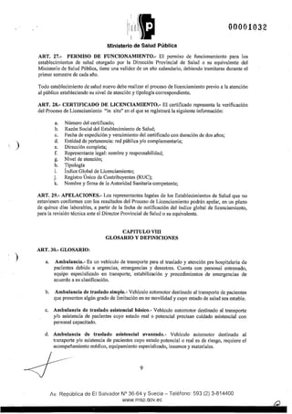 )
)
00001032
Ministerio de Salud Pública
ART. 27.- PERMISO DE FUNCIONAMIENTO.- El permiso de funcionamiento para los
establecimientos de salud otorgado por la Dirección Provincial de Salud o su equivalente del
Ministerio de Salud Pública, tiene una validez de un año calendario, debiendo tramitarse durante el
primer semestre de cada año.
Todo establecimiento de salud nuevo debe realizar el proceso de licenciamiento previo a la atención
al público estableciendo su nivel de atención y tipología correspondiente.
ART. 28.- CERTIFICADO DE LICENCIAMIENTO.- El certificado representa la verificación
del Proceso de Licenciamiento "in situ" en el que se registrará la siguiente información:
a.
b.
c.
d.
e.
f.
g.
h.
i.
j.
k.
Número del cettificado;
Razón Social del Establecimiento de Salud;
Fecha de expedición y vencimiento del certificado con duración de dos años;
Entidad de pertenencia: red pública y/o complementaria;
Dirección completa;
Representante legal: nombre y responsabilidad;
Nivel de atención;
Tipología
Índice Global de Licenciamiento;
Registro Único de Contribuyentes (RUC);
Nombre y firma de la Autoridad Sanitaria competente;
ART. 29.- APELACIONES.- Los representantes legales de los Establecimientos de Salud que no
estuviesen conformes con Jos resultados del Proceso de Licenciamiento podrán apelar, en un plazo
de quince días laborables, a pattir de la fecha de notificación del índice global de licenciamiento,
para la revisión técnica ante el Director Provincial de Salud o su equivalente.
ART. 30.- GLOSARIO:
CAPITULO VIII
GLOSARIO Y DEFINICIONES
a. Ambulancia.- Es un vehículo de transporte para el traslado y atención pre hospitalaria de
pacientes debido a urgencias, emergencias y desastres. Cuenta con personal entrenado,
equipo especializado en transporte, estabilización y procedimientos de emergencias de
acuerdo a su clasificación.
b. Ambulancia de traslado simple.- Vehículo automotor destinado al transporte de pacientes
que presenten algún grado de limitación en su movilidad y cuyo estado de salud sea estable.
c. Ambulancia de traslado asistencial básico.- Vehículo automotor destinado al transporte
y/o asistencia de pacientes cuyo estado real o potencial precisan cuidado asistencial con
personal capacitado.
d. Ambulancia de traslado asistencial avanzado.- Vehículo automotor destinado al
transporte y/o asistencia de pacientes cuyo estado potencial o real es de riesgo, requiere el
acompaftamiento médico, equipamiento especializado, insumos y materiales.
9
Av. República de El Salvador N° 36-64 y Suecia- Teléfono: 593 (2) 3-814400
www.msp.qov.ec
 
