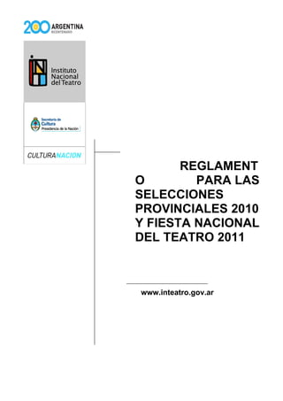 REGLAMENT
O        PARA LAS
SELECCIONES
PROVINCIALES 2010
Y FIESTA NACIONAL
DEL TEATRO 2011



www.inteatro.gov.ar
 