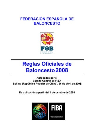 FEDERACIÓN ESPAÑOLA DE
           BALONCESTO




       Reglas Oficiales de
        Baloncesto 2008
                    Aprobadas por el
                 Comité Central de FIBA
Beijing (República Popular de China), 26 de abril de 2008


     De aplicación a partir del 1 de octubre de 2008
 