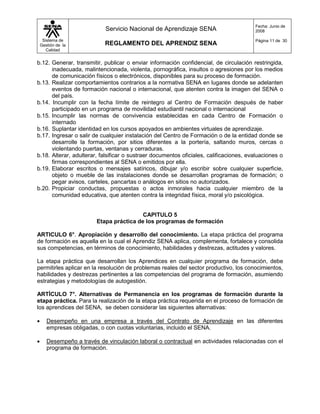 Fecha: Junio de
                             Servicio Nacional de Aprendizaje SENA                      2008

     Sistema de                                                                         Página 11 de 30
    Gestión de la            REGLAMENTO DEL APRENDIZ SENA
       Calidad


b.12. Generar, transmitir, publicar o enviar información confidencial, de circulación restringida,
      inadecuada, malintencionada, violenta, pornográfica, insultos o agresiones por los medios
      de comunicación físicos o electrónicos, disponibles para su proceso de formación.
b.13. Realizar comportamientos contrarios a la normativa SENA en lugares donde se adelanten
      eventos de formación nacional o internacional, que atenten contra la imagen del SENA o
      del país.
b.14. Incumplir con la fecha límite de reintegro al Centro de Formación después de haber
      participado en un programa de movilidad estudiantil nacional o internacional
b.15. Incumplir las normas de convivencia establecidas en cada Centro de Formación o
      internado
b.16. Suplantar identidad en los cursos apoyados en ambientes virtuales de aprendizaje.
b.17. Ingresar o salir de cualquier instalación del Centro de Formación o de la entidad donde se
      desarrolle la formación, por sitios diferentes a la portería, saltando muros, cercas o
      violentando puertas, ventanas y cerraduras.
b.18. Alterar, adulterar, falsificar o sustraer documentos oficiales, calificaciones, evaluaciones o
      firmas correspondientes al SENA o emitidos por ella.
b.19. Elaborar escritos o mensajes satíricos, dibujar y/o escribir sobre cualquier superficie,
      objeto o mueble de las instalaciones donde se desarrollan programas de formación; o
      pegar avisos, carteles, pancartas o análogos en sitios no autorizados.
b.20. Propiciar conductas, propuestas o actos inmorales hacia cualquier miembro de la
      comunidad educativa, que atenten contra la integridad física, moral y/o psicológica.


                                           CAPITULO 5
                          Etapa práctica de los programas de formación

ARTICULO 6°. Apropiación y desarrollo del conocimiento. La etapa práctica del programa
de formación es aquella en la cual el Aprendiz SENA aplica, complementa, fortalece y consolida
sus competencias, en términos de conocimiento, habilidades y destrezas, actitudes y valores.

La etapa práctica que desarrollan los Aprendices en cualquier programa de formación, debe
permitirles aplicar en la resolución de problemas reales del sector productivo, los conocimientos,
habilidades y destrezas pertinentes a las competencias del programa de formación, asumiendo
estrategias y metodologías de autogestión.

ARTÍCULO 7°. Alternativas de Permanencia en los programas de formación durante la
etapa práctica. Para la realización de la etapa práctica requerida en el proceso de formación de
los aprendices del SENA, se deben considerar las siguientes alternativas:

      Desempeño en una empresa a través del Contrato de Aprendizaje en las diferentes
       empresas obligadas, o con cuotas voluntarias, incluido el SENA.

      Desempeño a través de vinculación laboral o contractual en actividades relacionadas con el
       programa de formación.
 