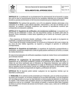 Fecha: Junio de
                          Servicio Nacional de Aprendizaje SENA                       2008

  Sistema de                                                                          Página 14 de 30
 Gestión de la            REGLAMENTO DEL APRENDIZ SENA
    Calidad



ARTÍCULO 12. La certificación es el procedimiento de administración de la formación a través
del cual se hace el reconocimiento formal de los resultados obtenidos por el Aprendiz SENA
durante su proceso de formación en términos de competencias para el desempeño laboral.

PARAGRAFO: Por solicitud del aprendiz y con el fin de adelantar estudios adicionales a los
realizados en el SENA, o para efectos laborales, intercambios u otro tipo de trámites que lo
requieran, se expedirá constancia académica que exprese la equivalencia numérica que
corresponda a la evaluación cualitativa.

ARTÍCULO 13. Expedición de certificados y de constancias académicas. La expedición por
primera vez de certificados o títulos, con sus documentos anexos, no tendrá costo para el
aprendiz. Estos certificados o títulos serán expedidos por el Centro de Formación, quien los
emitirá así:

- Para programas de formación titulada: certificado o título, acta de grado si el programa la
contempla, y constancia de estudio con evaluaciones.
- Para cursos de formación complementaria: en la fecha de la finalización del curso o dentro de
los cinco (5) días hábiles siguientes, se expedirá y entregará al aprendiz el certificado
correspondiente.

ARTICULO 14. Expedición de duplicados: La expedición de duplicados correspondientes a
certificados, constancias académicas o actas de grado podrán solicitarse en el Centro o a través
de medios electrónicos.

El costo de los duplicados de certificados expedidos a través de medios físicos será establecido
por el Director General.

ARTÍCULO 15. Legalización de documentos académicos SENA para apostille. La
legalización de un documento académico consiste en la verificación de la validez del mismo, a
través de una firma autorizada ante el Ministerio de Relaciones Exteriores, que ratifica la
autenticidad del documento; esta legalización la exige el Ministerio de Relaciones Exteriores
para el apostille de los documentos cuando son solicitados para trámite en otros países, cuyo
trámite podrá consultarlo al responsable de registro y certificación del Centro.

ARTICULO 16. El Aprendiz podrá solicitar cualquiera de los siguientes trámites que se
describen a continuación:

1. TRASLADO. Es la solicitud escrita presentada por el Aprendiz, para el cambio de jornada o
de Centro de Formación, en el mismo programa en el que está matriculado, o en otro programa
afín tecnológicamente, en el que se haya aplicado la misma prueba de selección en el proceso
de ingreso. Todo traslado está supeditado siempre a la disponibilidad de cupo que exista en el
programa al cual se va a trasladar. Para solicitar el traslado, el aprendiz debe haber finalizado
al menos su primer trimestre del proceso de formación y estar a paz y salvo con el SENA por
todo concepto.
 