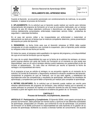 Fecha: Junio de
                           Servicio Nacional de Aprendizaje SENA                      2008

  Sistema de                                                                          Página 15 de 30
 Gestión de la             REGLAMENTO DEL APRENDIZ SENA
    Calidad


Cuando el Aprendiz se encuentre sancionado con condicionamiento de matrícula, no se podrá
trasladar, ni aplazar el proceso de formación.

2. APLAZAMIENTO. Es la solicitud que el Aprendiz puede realizar por escrito para retirarse
temporalmente del programa de formación en el que se encuentra matriculado, por un tiempo
máximo de seis (6) meses calendario continuos o discontinuos, por alguno de los siguiente
motivos debidamente comprobados: enfermedad, maternidad, servicio militar, problemas de
seguridad o calamidad doméstica.

En el caso del servicio militar y las incapacidades por enfermedad o maternidad, el
aplazamiento se dará por el tiempo que la instancia competente determine, previa presentación
del soporte por parte del Aprendiz.

3. REINGRESO. La fecha límite para que el Aprendiz reingrese al SENA debe quedar
consignada en el acto académico que concede la suspensión, pero el Aprendiz podrá solicitar
su reingreso antes de esa fecha por escrito.

En todos los casos, el reingreso está supeditado a la vigencia del programa y a la disponibilidad
de cupo en el nivel de formación que se requiere.

En caso de no existir disponibilidad de cupo en la fecha de la solicitud de reintegro, el mismo
podrá hacerse efectivo por parte del Centro de Formación en el momento en que exista esa
disponibilidad, caso en el cual el reintegro efectivo podrá realizarse con posterioridad al año de
iniciado el aplazamiento. En todo caso se informará por escrito al Aprendiz la fecha de
reintegro o la imposibilidad del mismo.

Si el programa al que se solicita el reintegro no se encuentra vigente en el momento de la
solicitud, el Comité de Evaluación y Seguimiento analizará la situación académica del Aprendiz,
comparando el programa en que se matriculó, con el que está vigente, y establecerá las
equivalencias entre las competencias y resultados de aprendizaje, definiendo los resultados de
aprendizaje y competencias que le faltan al Aprendiz por realizar para completar el aprendizaje.

4. RETIRO VOLUNTARIO. Es la solicitud que el Aprendiz puede realizar por escrito para
retirarse definitivamente del programa de formación; esta solicitud implica que el aprendiz no
puede participar en procesos de ingreso a la institución durante los seis (6) meses siguientes,
contados a partir del registro de la novedad en el sistema de gestión de la formación.

                                      CAPITULO 7
                     Proceso de formación, incumplimiento, deserción

ARTICULO 17. Participación y Cumplimiento. El Aprendiz SENA, como gestor principal de su
proceso de formación, debe participar de manera activa y oportuna en las diferentes actividades
de aprendizaje, presenciales y/o virtuales, que conforman la ruta de aprendizaje. Los procesos
de formación en el SENA promueven la responsabilidad de cada Aprendiz en la gestión de su
proceso de aprendizaje, facilitando su acceso a diversas fuentes de conocimiento. De acuerdo
 