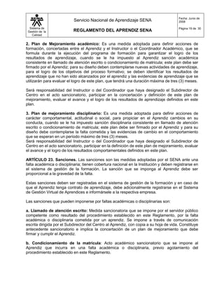 Fecha: Junio de
                           Servicio Nacional de Aprendizaje SENA                       2008

  Sistema de                                                                           Página 19 de 30
 Gestión de la             REGLAMENTO DEL APRENDIZ SENA
    Calidad


2. Plan de Mejoramiento académico: Es una medida adoptada para definir acciones de
formación, concertadas entre el Aprendiz y el Instructor o el Coordinador Académico, que se
formula durante la ejecución del programa de formación para garantizar el logro de los
resultados de aprendizaje, cuando se le ha impuesto al Aprendiz sanción académica
consistente en llamado de atención escrito o condicionamiento de matricula; este plan debe ser
firmado por el Aprendiz; para su diseño deben contemplarse nuevas actividades de aprendizaje,
para el logro de los objetivos del proceso formativo; se deben identificar los resultados de
aprendizaje que no han sido alcanzados por el aprendiz y las evidencias de aprendizaje que se
utilizarán para evaluar el logro de este plan, que tendrá una duración máxima de tres (3) meses.

Será responsabilidad del Instructor o del Coordinador que haya designado el Subdirector de
Centro en el acto sancionatorio, participar en la concertación y definición de este plan de
mejoramiento, evaluar el avance y el logro de los resultados de aprendizaje definidos en este
plan.

3. Plan de mejoramiento disciplinario: Es una medida adoptada para definir acciones de
carácter comportamental, actitudinal o social, para propiciar en el Aprendiz cambios en su
conducta, cuando se le ha impuesto sanción disciplinaria consistente en llamado de atención
escrito o condicionamiento de matricula; este plan debe ser firmado por el Aprendiz y para su
diseño debe contemplarse la falta cometida y las evidencias de cambio en el comportamiento
que se esperan en un período máximo de tres (3) meses.
Será responsabilidad del Instructor o del Coordinador que haya designado el Subdirector de
Centro en el acto sancionatorio, participar en la definición de este plan de mejoramiento, evaluar
el avance y el logro de los resultados comportamentales definidos en este plan.

ARTÍCULO 23. Sanciones. Las sanciones son las medidas adoptadas por el SENA ante una
falta académica o disciplinaria; tienen cobertura nacional en la Institución y deben registrarse en
el sistema de gestión de la formación. La sanción que se imponga al Aprendiz debe ser
proporcional a la gravedad de la falta.

Estas sanciones deben ser registradas en el sistema de gestión de la formación y en caso de
que el Aprendiz tenga contrato de aprendizaje, debe adicionalmente registrarse en el Sistema
de Gestión Virtual de Aprendices e informársele a la respectiva empresa.

Las sanciones que pueden imponerse por faltas académicas o disciplinarias son:

a. Llamado de atención escrito: Medida sancionatoria que se impone por el servidor público
competente como resultado del procedimiento establecido en este Reglamento, por la falta
académica o disciplinaria cometida por un aprendiz. Se impone a través de comunicación
escrita dirigida por el Subdirector del Centro al Aprendiz, con copia a su hoja de vida. Constituye
antecedente sancionatorio e implica la concertación de un plan de mejoramiento que debe
firmar y cumplir el Aprendiz.

b. Condicionamiento de la matrícula: Acto académico sancionatorio que se impone al
Aprendiz que incurra en una falta académica o disciplinaria, previo agotamiento del
procedimiento establecido en este Reglamento.
 