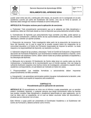 Fecha: Junio de
                          Servicio Nacional de Aprendizaje SENA                       2008

  Sistema de                                                                          Página 21 de 30
 Gestión de la            REGLAMENTO DEL APRENDIZ SENA
    Calidad


puede variar entre seis (6) y veinticuatro (24) meses, de acuerdo con lo consignado en el acto
académico suscrito por parte del Subdirector del Centro. Una vez en firme la sanción, el
Aprendiz debe entregar de manera inmediata el carné institucional.

ARTICULO 24. Principios rectores para la aplicación de sanciones:

a. Publicidad: Todo procedimiento sancionatorio que se le adelante por falta disciplinaria o
académica, debe ser informado desde su inicio al Aprendiz que presuntamente cometió la falta.

b. Contradicción: El Aprendiz que presuntamente haya cometido una falta, podrá ejercer su
derecho de contradicción y defensa dentro de las oportunidades previstas para ello, presentar
descargos y solicitar y/o aportar pruebas.

c. Presunción de inocencia: Toda investigación debe partir de la presunción de inocencia en
favor del Aprendiz, por lo que la carga de la prueba recaerá sobre los integrantes de la
comunidad educativa o el Centro de Formación responsable de imponer la sanción. La duda
respecto a la responsabilidad del Aprendiz, se resolverá a su favor.

d. Valoración integral de las pruebas y descargos: Tanto el Comité de Evaluación y Seguimiento
del Centro de Formación Profesional, que recomienda la medida sancionatoria a imponer, como
el Subdirector del respectivo Centro, deben valorar todas las pruebas aportadas al expediente y
los descargos del Aprendiz.

e. Motivación de la decisión: El Subdirector de Centro debe tener en cuenta cada una de las
motivaciones y fundamentos de la recomendación que el Comité exprese. Una vez tenga la
suficiente ilustración respecto a los hechos motivo de investigación, procederá a expedir el acto
académico correspondiente, el cual deberá ser motivado en todos los casos.

f. Proporcionalidad: Las medidas          formativas   o   sancionatorias    deben    imponerse
proporcionalmente a la falta cometida.

g. Impugnación: Los aprendices sancionados podrán impugnar motivadamente la decisión, ante
el servidor público que expidió el respectivo acto académico.


                                      CAPITULO 10
                       Procedimiento para la aplicación de sanciones

ARTICULO 25. El procedimiento se inicia con el informe o queja presentada, por un servidor
público, contratista, Aprendiz, o cualquier persona que tenga conocimiento sobre los hechos
que puedan constituir falta disciplinaria o académica determinada en este reglamento, con lo
cual se debe abrir un expediente, en el cual se deben acumular todos los documentos y
pruebas que se relacionen con el caso.

Este informe o queja podrá ser presentada al Coordinador Académico o al Subdirector del
Centro de Formación y deberá contener como mínimo:
 