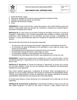 Fecha: Junio de
                           Servicio Nacional de Aprendizaje SENA                    2008

  Sistema de                                                                        Página 22 de 30
 Gestión de la             REGLAMENTO DEL APRENDIZ SENA
    Calidad



1.   Fecha del informe o queja
2.   Descripción detallada de los hechos que presuntamente constituyen la falta
3.   Testigos y/o pruebas que aporta, si es del caso
4.   Dirección del informante o quejoso
5.   Firma

PARÁGRAFO: Cuando la información o queja sea anónima, solo se dará trámite cuando este
informe o queja aporte datos que permitan ser verificados o prueba(s) que pueda(n) llegar a
demostrar la veracidad de los hechos.

ARTICULO 26. En cada Centro de Formación Profesional del SENA funcionará un Comité de
Evaluación y Seguimiento, como instancia competente para investigar y analizar casos tanto
académicos como disciplinarios de los Aprendices de todos los tipos y modalidades de
formación, y cuyas recomendaciones deben ser entregadas al Subdirector del Centro para su
decisión.

Este Comité está conformado por los siguientes integrantes:

 •    Un Instructor o tutor del programa de formación, designado por el Subdirector del Centro
 •    Un funcionario de apoyo al Bienestar de los aprendices o quien haga sus veces, quien
      actuará como Secretario
 •    El representante de los Aprendices del respectivo Centro de Formación
 •    El Coordinador misional del Centro o quien haga sus veces.
 •    El Coordinador Académico, quien participará con voz pero sin voto
 •    El Aprendiz líder del programa de formación, quien participará con voz pero sin voto

PARAGRAFO: Cuando sea necesario para el análisis de un caso, se podrá invitar a otro(s)
servidor(es) público(s) o integrante(s) de la comunidad educativa, quien(es) actuará(n) con voz
pero sin voto.

ARTICULO 27. Reuniones. El Comité de Evaluación y Seguimiento se reunirá por lo menos
una vez cada trimestre, y cada vez que sea necesario para la aplicación del procedimiento
establecido en este reglamento.

Este comité realizará seguimiento a programas de formación afines tecnológicamente, en
espacios en los que puedan interactuar varios grupos de aprendices de especialidades afines.
También será posible planificar comités de seguimiento que agrupen aprendices de diversas
especialidades, dependiendo de los proyectos que estén desarrollando.

El Comité podrá sesionar y tomar decisiones con la participación de la mitad más uno de sus
integrantes.

ARTÍCULO 28. Comunicación al Aprendiz. El Coordinador Académico, dentro de los tres (3)
días hábiles siguientes a la fecha en que reciba el informe o queja, deberá enviar una
 