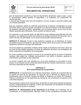 Fecha: Junio de
                           Servicio Nacional de Aprendizaje SENA                      2008

  Sistema de                                                                          Página 25 de 30
 Gestión de la             REGLAMENTO DEL APRENDIZ SENA
    Calidad


plan de mejoramiento académico o el plan de mejoramiento disciplinario, según el caso, a quien
le corresponderá realizar también el seguimiento y la evaluación de cumplimiento del
mencionado plan.
n. Recurso que procede contra ese acto académico, la forma, el plazo y el servidor público ante
el cual debe presentarlo.

Este acto académico deberá ser notificado personalmente al Aprendiz, entregándole una copia
del mismo, para lo cual se le enviará una citación a su sitio de formación o a la última dirección
de residencia reportada al SENA, solicitándole que se presente dentro de los cinco (5) días
hábiles siguientes para notificárselo o de lo contrario se hará por edicto.

Si el Aprendiz no se presenta dentro de este término para notificarse personalmente del acto
académico, se notificará por edicto que se fijará en la cartelera del Centro de Formación, por el
término de diez (10) días hábiles, en el cual se incluirá la parte resolutiva del acto.

ARTÍCULO 31. Recurso. Contra el acto académico expedido por el Subdirector de Centro
procederá el recurso de reposición, que debe ser resuelto dentro de los quince (15) días hábiles
siguientes a la fecha en que haya sido interpuesto.

El recurso deberá ser presentado mediante escrito dirigido al Subdirector del Centro, dentro de
los cinco (5) días hábiles siguientes a la fecha de notificación personal o de la desfijación del
edicto, anotando los fundamentos de la impugnación.

En el acto académico que resuelva el recurso no es procedente agravar la sanción inicialmente
impuesta; éste deberá ser notificado personalmente o por edicto al Aprendiz, siguiendo el
procedimiento ya indicado en este reglamento.

La sanción impuesta sólo será aplicable una vez el acto académico se encuentre en firme,
porque no se interpuso recurso contra éste dentro del término indicado anteriormente, o porque
el recurso interpuesto se haya decidido.

                                        CAPITULO 11
                           De la representación de los aprendices

ARTÍCULO 32. La representación es un ejercicio democrático, avalado por la decisión libre de
la mayoría de votos de los aprendices, en virtud del cual un Aprendiz es elegido como su
representante ante la Dirección General del SENA, la Regional o el Centro de Formación;
implica un compromiso con los Aprendices que representa, con la Institución y en general con la
comunidad educativa.

Para postularse y ejercer como representante, el Aprendiz no puede tener llamados de atención
escritos, condicionamiento de matrícula, ni haber sido sancionado con cancelación de matrícula
en procesos de formación en el pasado.

ARTÍCULO 33. Representante de los Aprendices en el Centro. Es el Aprendiz que en
consideración a su comportamiento, liderazgo, actitud crítica, competencia innovadora, buen
 