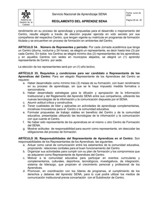 Fecha: Junio de
                           Servicio Nacional de Aprendizaje SENA                      2008

  Sistema de                                                                          Página 26 de 30
 Gestión de la            REGLAMENTO DEL APRENDIZ SENA
    Calidad


rendimiento en su proceso de aprendizaje y propuestas para el desarrollo o mejoramiento del
Centro, resulte elegido a través de elección popular ejercida en voto secreto por sus
compañeros del respectivo Centro, que tengan vigente su matrícula en programas de formación
titulada y se encuentren en proceso de formación en ambientes del Centro.

ARTICULO 34. . Número de Representes y periodo: Por cada Jornada académica que tenga
un Centro (diurna, nocturna y 24 horas), se elegirá un representante, es decir hasta tres (3) por
cada Centro. En todos los Centros se elegirá mínimo dos (2) representantes de los aprendices;
y en aquellos Centros con sedes en municipios alejados, se elegirá un (1) aprendiz
representante de Centro por sede.

La elección de los representantes será por un (1) año lectivo.

ARTÍCULO 35. Requisitos y condiciones para ser candidato a Representante de los
Aprendices del Centro: Para ser elegido Representante de los Aprendices del Centro se
requiere:
   a. Haber desarrollado como mínimo tres (3) meses de su formación, con buen rendimiento
       en su proceso de aprendizaje, sin que se le haya impuesto medida formativa o
       sancionatoria.
   b. Haber desarrollado estrategias para la difusión y apropiación de la Información
       Institucional y del Reglamento del Aprendiz SENA entre sus compañeros, utilizando las
       nuevas tecnologías de la información y la comunicación dispuesta por el SENA.
   c. Asumir actitud crítica y constructiva.
   d. Tener cualidades de líder y aplicarlas en actividades de aprendizaje complementarias,
       iniciativas innovadoras para el Centro o la comunidad educativa.
   e. Formular propuestas de trabajo viables en beneficio del Centro y de la comunidad
       educativa, presentadas utilizando las tecnologías de la información y la comunicación
       con que cuente el Centro.
   f. No haber sido representante de los aprendices en el mismo u otro Centro de Formación
       del SENA.
   g. Mostrar actitudes de responsabilidad para asumir como representante, sin descuidar las
       obligaciones del proceso de formación.

ARTÍCULO 36. Responsabilidades del Representante de Aprendices en el Centro: Son
responsabilidades de los Representantes de los Aprendices, las siguientes:
   a. Actuar como canal de comunicación entre los estamentos de la comunidad educativa,
      propiciando relaciones cordiales para el buen funcionamiento del Centro.
   b. Organizar sus actividades para cumplir con su plan de formación y los compromisos que
      se adquieren como Representante de Aprendices del Centro.
   c. Motivar a la comunidad educativa para participar en eventos curriculares y
      complementarios, culturales, deportivos, tecnológicos, investigativos, de integración,
      sistema de liderazgo, que propicien el crecimiento personal y profesional de los
      Aprendices.
   d. Promover, en coordinación con los líderes de programas, el cumplimiento de los
      derechos y deberes del Aprendiz SENA, para lo cual podrá utilizar los medios de
      comunicación institucional previa concertación con el Subdirector de Centro.
 