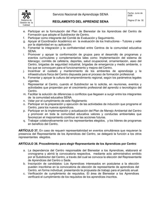 Fecha: Junio de
                           Servicio Nacional de Aprendizaje SENA                        2008

  Sistema de                                                                            Página 27 de 30
 Gestión de la             REGLAMENTO DEL APRENDIZ SENA
    Calidad


    e. Participar en la formulación del Plan de Bienestar de los Aprendices del Centro de
       Formación que adopte el Subdirector de Centro.
    f. Participar como integrante del Comité de Evaluación y Seguimiento.
    g. Apoyar al Coordinador Académico en la evaluación de los Instructores - Tutores y velar
       por la objetividad en su aplicación.
    h. Fomentar la integración y la confraternidad entre Centros de la comunidad educativa
       SENA.
    i. Promover y apoyar la conformación de grupos para el desarrollo de programas y
       eventos curriculares y complementarios tales como: Implementación del sistema de
       liderazgo; comités de cafetería, deportes, salud ocupacional, ornamentación, aseo del
       Centro, brigadas de seguridad industrial, brigadas de emergencia y medio ambiente, o
       los que se convoquen para el funcionamiento y mejora del Centro.
    j. Incentivar el cuidado y mantenimiento de los ambientes de aprendizaje y la
       infraestructura física del Centro dispuesta para el proceso de formación profesional.
    k. Fomentar y apoyar la cultura del emprendimiento regional, según los parámetros legales
       vigentes.
    l. Representar al Centro, cuando el Subdirector se lo solicite, en reuniones, eventos y
       actividades que propendan por el crecimiento profesional del aprendiz o tecnológico del
       Centro.
    m. Facilitar la solución de diferencias o conflictos que llegasen a surgir entre los integrantes
       de la comunidad educativa SENA.
    n. Velar por el cumplimiento de este Reglamento
    o. Participar en la preparación y ejecución de las actividades de inducción que programe el
       Centro, para los nuevos aprendices.
    p. Participar en la implementación y actualización del Plan de Manejo Ambiental del Centro
       y promover en toda la comunidad educativa valores y conductas ambientales que
       favorezcan el mejoramiento continuo en las acciones futuras.
    q. Trabajar colaborativamente con los representantes elegidos, y los líderes de programas
       en beneficio del Centro.

ARTÍCULO 37. En caso de requerir representatividad en eventos simultáneos que requieran la
presencia del Representante de los Aprendices del Centro, se delegará la función a los otros
representantes elegidos.

ARTÍCULO 38. Procedimiento para elegir Representante de los Aprendices por Centro:

    a. La dependencia del Centro responsable del Bienestar a los Aprendices, elaborará el
       cronograma y abrirá la convocatoria respectiva, mediante acto administrativo emitido
       por el Subdirector del Centro, a través del cual se convoca la elección del Representante
       de Aprendices del Centro o Sede.
    b. Inscripción de candidatos: Los Aprendices interesados en postularse a la elección
       pueden inscribirse en la convocatoria de elección de representante de aprendices del
       Centro, en forma individual, presentando la propuesta de trabajo para el periodo anual.
    c. Verificación de cumplimiento de requisitos. El área de Bienestar a los Aprendices
       verificará el cumplimiento de los requisitos de los aprendices inscritos.
 