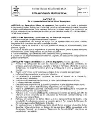 Fecha: Junio de
                          Servicio Nacional de Aprendizaje SENA                       2008

  Sistema de                                                                          Página 29 de 30
 Gestión de la            REGLAMENTO DEL APRENDIZ SENA
    Calidad


                                       CAPITULO 12
                     De la representatividad de los lideres de programa

ARTÍCULO 40. Aprendices líderes de programa: Son aquellos que desde la inducción
muestran capacidades de liderazgo positivo que benefician el hacer del programa de formación
y de la comunidad educativa. Cada programa de formación deberá contar como mínimo con un
(1) líder, quien participará en la implementación del SISTEMA NACIONAL DE LIDERAZGO DEL
SENA desde su centro.

ARTÍCULO 41. Requisitos y condiciones para ser líderes de programa:
a. Ser postulados por los aprendices del mismo programa
b. Tener disponibilidad para trabajar en equipo con los representantes de Centro y demás
integrantes de la comunidad educativa cuando se requiera.
c. Conocer y aplicar los temas de la inducción y demostrar interés por su cumplimiento a nivel
personal y grupal.
d. Actuar de acuerdo con lo estipulado en el presente Reglamento y tener buenas relaciones
interpersonales con los integrantes de la Comunidad Educativa.
e. Tener cualidades y capacidades de líder y una actitud crítica y constructiva.
f. Cumplir con las responsabilidades como líder de programa, sin descuidar las obligaciones del
proceso de formación.

ARTÍCULO 42. Responsabilidades de los Líderes de programa. Son las siguientes:
a.   Promover la participación de todos los Aprendices en las diferentes actividades de
     formación y complementarias que programe el Centro de Formación y fomentar el sistema
     de liderazgo, con la conformación de grupos y comités para el apoyo y ejecución de las
     mismas.
b.   Asumir compromisos como veedores y partícipes de los procesos, para garantizar:
    La formación permanente de la comunidad educativa.
    La participación y educación ciudadana, así como el fomento de la integración,
     confraternidad y solidaridad.
    Una comunidad educativa bien informada, a través de los Líderes comunicadores.
    El cuidado del medio ambiente.
    Una comunidad emprendedora, que innova y emprende nuevas acciones empresariales.
c.   Participar en los Comités de Evaluación y Seguimiento, con voz y sin voto.
d.   Apoyar al Coordinador Académico en la realización de actividades para la evaluación de
     los Instructores y velar por su objetividad.
e.   Participar en las reuniones citadas por las instancias competentes del Centro, con el fin de
     velar por el buen desarrollo de las actividades de formación, complementarias y de
     Bienestar para los aprendices.
f.   Participar en equipo con los demás líderes y el (los) representante (s) del Centro, en la
     formulación de actividades, servicios y proyectos para el Plan Integral de Bienestar de
     Aprendices que adopte el Subdirector de Centro.
g.   En coordinación con el (los) Representante (s) del Centro, promover el ejercicio de los
     derechos y el cumplimiento de los deberes de los aprendices SENA, consagrados en la
     Constitución Nacional y en el presente “Reglamento del Aprendiz SENA”, velando por su
     cumplimiento y apropiación.
 