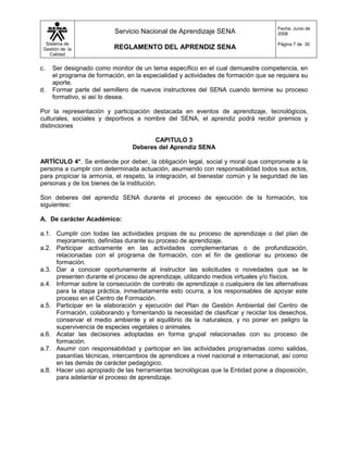 Fecha: Junio de
                          Servicio Nacional de Aprendizaje SENA                     2008

  Sistema de                                                                        Página 7 de 30
 Gestión de la            REGLAMENTO DEL APRENDIZ SENA
    Calidad


c.   Ser designado como monitor de un tema específico en el cual demuestre competencia, en
     el programa de formación, en la especialidad y actividades de formación que se requiera su
     aporte.
d.   Formar parte del semillero de nuevos instructores del SENA cuando termine su proceso
     formativo, si así lo desea.

Por la representación y participación destacada en eventos de aprendizaje, tecnológicos,
culturales, sociales y deportivos a nombre del SENA, el aprendiz podrá recibir premios y
distinciones

                                        CAPITULO 3
                                 Deberes del Aprendiz SENA

ARTÍCULO 4°. Se entiende por deber, la obligación legal, social y moral que compromete a la
persona a cumplir con determinada actuación, asumiendo con responsabilidad todos sus actos,
para propiciar la armonía, el respeto, la integración, el bienestar común y la seguridad de las
personas y de los bienes de la institución.

Son deberes del aprendiz SENA durante el proceso de ejecución de la formación, los
siguientes:

A. De carácter Académico:

a.1. Cumplir con todas las actividades propias de su proceso de aprendizaje o del plan de
     mejoramiento, definidas durante su proceso de aprendizaje.
a.2. Participar activamente en las actividades complementarias o de profundización,
     relacionadas con el programa de formación, con el fin de gestionar su proceso de
     formación.
a.3. Dar a conocer oportunamente al instructor las solicitudes o novedades que se le
     presenten durante el proceso de aprendizaje, utilizando medios virtuales y/o físicos.
a.4. Informar sobre la consecución de contrato de aprendizaje o cualquiera de las alternativas
     para la etapa práctica, inmediatamente esto ocurra, a los responsables de apoyar este
     proceso en el Centro de Formación.
a.5. Participar en la elaboración y ejecución del Plan de Gestión Ambiental del Centro de
     Formación, colaborando y fomentando la necesidad de clasificar y reciclar los desechos,
     conservar el medio ambiente y el equilibrio de la naturaleza, y no poner en peligro la
     supervivencia de especies vegetales o animales.
a.6. Acatar las decisiones adoptadas en forma grupal relacionadas con su proceso de
     formación.
a.7. Asumir con responsabilidad y participar en las actividades programadas como salidas,
     pasantías técnicas, intercambios de aprendices a nivel nacional e internacional, así como
     en las demás de carácter pedagógico.
a.8. Hacer uso apropiado de las herramientas tecnológicas que la Entidad pone a disposición,
     para adelantar el proceso de aprendizaje.
 