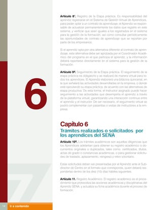 Artículo 8°. Registro de la Etapa práctica. Es responsabilidad del
                      aprendiz registrarse en el Sistema de Gestión Virtual de Aprendices,
                      para poder optar a un contrato de aprendizaje; el Aprendiz es respon-
                      sable de actualizar permanentemente los datos que registre en este
                      sistema, y verificar que sean iguales a los registrados en el sistema
                      para la gestión de la formación, así como consultar periódicamente
                      las oportunidades de contrato de aprendizaje que se reportan por
                      parte de los empresarios.

                      Si el aprendiz opta por otra alternativa diferente al contrato de apren-
                      dizaje, esta alternativa debe ser aprobada por el Coordinador Acadé-
                      mico del programa en el que participa el aprendiz, y la información
                      deberá reportarse directamente en el sistema para la gestión de la
                      formación.




               6
                      Artículo 9º. Seguimiento de la Etapa práctica. El seguimiento de la
                      etapa práctica es obligatorio y se realizará de manera virtual para to-
                      dos los aprendices. El Aprendiz elaborará una bitácora quincenal, en
                      la que señalará las actividades desarrolladas en la empresa, o donde
                      esté ejecutando su etapa práctica, de acuerdo con las alternativas de
                      etapa productiva. De esta forma, el Instructor asignado puede hacer
                      seguimiento a las actividades que desempeña el aprendiz a través
                      de la plataforma virtual, garantizando una interacción continua entre
                      el aprendiz y el instructor. De ser necesario, el seguimiento virtual se
                      podrá complementar con pasantías o visitas de instructores a la em-
                      presa.




                      Capítulo 6
                      Trámites realizados o solicitados por
                      los aprendices del SENA
                      Artículo 10º. Los trámites académicos son aquellas diligencias que
                      los Aprendices adelantan para obtener su registro académico o do-
                      cumentos originales o duplicados, tales como: certificados, títulos,
                      actas de grado o constancias académicas, o para gestionar solicitu-
                      des de traslado, aplazamiento, reingreso y retiro voluntario.

                      Estas solicitudes deben ser presentadas por el Aprendiz ante el Sub-
                      director de Centro en el formato que corresponda, quien deberá res-
                      ponderlas dentro de los diez (10) días hábiles siguientes.

                      Artículo 11. Registro Académico. El registro académico es el proce-
                      dimiento que protocoliza las acciones académicas y disciplinarias del
                      Aprendiz SENA, y actualiza su ficha académica durante el proceso de
                      formación.




14   Ir a contenido
 