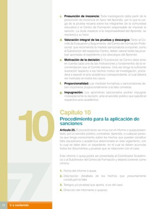 c.	 Presunción de inocencia: Toda investigación debe partir de la
                          presunción de inocencia en favor del Aprendiz, por lo que la car-
                          ga de la prueba recaerá sobre los integrantes de la comunidad
                          educativa o el Centro de Formación responsable de imponer la
                          sanción. La duda respecto a la responsabilidad del Aprendiz, se
                          resolverá a su favor.
                      d.	 Valoración integral de las pruebas y descargos: Tanto el Co-
                          mité de Evaluación y Seguimiento del Centro de Formación Profe-
                          sional, que recomienda la medida sancionatoria a imponer, como
                          el Subdirector del respectivo Centro, deben valorar todas las prue-
                          bas aportadas al expediente y los descargos del Aprendiz.
                      e.	 Motivación de la decisión: El Subdirector de Centro debe tener
                          en cuenta cada una de las motivaciones y fundamentos de la re-
                          comendación que el Comité exprese. Una vez tenga la suficiente
                          ilustración respecto a los hechos motivo de investigación, proce-
                          derá a expedir el acto académico correspondiente, el cual deberá
                          ser motivado en todos los casos.
                      f.	 Proporcionalidad: Las medidas formativas o sancionatorias de-
                          ben imponerse proporcionalmente a la falta cometida.
                      g.	 Impugnación: Los aprendices sancionados podrán impugnar
                          motivadamente la decisión, ante el servidor público que expidió el
                          respectivo acto académico.




         10
                      Capítulo 10
                      Procedimiento para la aplicación de
                      sanciones
                      Articulo 25. El procedimiento se inicia con el informe o queja presen-
                      tada, por un servidor público, contratista, Aprendiz, o cualquier perso-
                      na que tenga conocimiento sobre los hechos que puedan constituir
                      falta disciplinaria o académica determinada en este reglamento, con
                      lo cual se debe abrir un expediente, en el cual se deben acumular
                      todos los documentos y pruebas que se relacionen con el caso.

                      Este informe o queja podrá ser presentada al Coordinador Académi-
                      co o al Subdirector del Centro de Formación y deberá contener como
                      mínimo:

                      1.	 Fecha del informe o queja
                      2.	 Descripción detallada de los hechos que presuntamente
                          constituyen la falta
                      3.	 Testigos y/o pruebas que aporta, si es del caso
                      4.	 Dirección del informante o quejoso




24   Ir a contenido
 