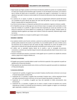 NEA SPORTS | neasports.com.ar        [REGLAMENTO COPA MANPOWER]

 Aquel equipo que llegara pasados los 20 minutos de tolerancia perderá los puntos con resultado adverso
  0-3 salvo que el equipo puntual decidiera jugar el partido. En caso de disputar el encuentro, se le restará a
  éste el tiempo de espera para no perjudicar a los equipos que jueguen a continuación. A si mismo se
  adjudicará 1 gol cada 5 minutos (a contar desde los 20 minutos de tolerancia) a favor del equipo presente
  en cancha.
 La ausencia de un equipo al partido sin previo aviso a la organización motivará la sanción del mismo
  con la pérdida de puntos además del abono del costo total del partido. En caso que la organización lo
  decida, el equipo podrá ser expulsado del torneo.
 Los fines de semana largo no se disputarán partidos del torneo pudiendo si organizar amistosos a pedido.
 En el hipotético caso que se deba jugar por casos de fuerza mayor, los equipos serán autorizados a incluir
  hasta dos invitados en su plantilla. Si alguno de ellos fuera expulsado por causas que ameritan 2 o más
  fechas de suspensión, las mismas deberán ser cumplidas por el capitán del equipo. También podrán ser
  habilitados aquellos jugadores que tengan como máximo 2 fechas de suspensión, debiendo luego cumplir
  las mismas.
 Los jugadores anotados en un equipo no podrán jugar en otros equipos.

VEEDORES Y ARBITROS

 Los veedores tendrán como función controlar y autorizar las sustituciones de jugadores que a lo largo del
  partido puedan producirse de acuerdo a lo permitido. A su vez también podrán dar aviso al árbitro acerca
  de situaciones que se produzcan fuera del campo de juego. Colaborarán en cuanto sea posible con el
  árbitro para la confección de la planilla del partido controlando que lo vertido allí sea lo correcto.
 El árbitro será la autoridad máxima dentro de la cancha y será el encargado de sancionar,
  cronometrar y controlar que el partido tenga la duración adecuada pudiendo añadir tiempo extra en caso
  de que se requiera.
 Tendrá la autoridad para expulsar y amonestar a todo jugador que en su opinión sea culpable de conducta
  violenta, juego brusco, lenguaje indebido, etc.

TRIBUNAL DE DISCIPLINA

 El jugador que acumule 4 amarillas deberá cumplir una fecha de suspensión. Esta suspensión no podrá ser
  apelada ante el tribunal de disciplina.
 Toda expulsión por roja directa tendrá como mínimo una fecha de suspensión que podrá ser ampliada por
  el Tribunal de Disciplina.

A- Sanciones individuales

1. Suspensión de 1 partidos, al jugador haya acumulado 3 tarjetas amarillas (estas se borraran una vez que
   el equipo haya pasado a la etapa final).
2. Suspensión de 1 o 2 partidos, al jugador haya acumulado 2 tarjetas rojas, si dichas expulsiones fueran
   por doble amonestación (estas se borraran una vez que el equipo haya pasado a la etapa final).
3. Suspensión de 1 a 3 partidos, al jugador que haya sido expulsado sin doble amonestación, ósea
   directamente.
4. Suspensión de 1 a 4 partidos, al jugador que se resista a cumplir la orden de expulsión de la cancha
   impartida por el árbitro. Se entiende que hay resistencia, cuando el jugador se negase a ser retirado por
   algún organizador, compañero o adversarios.



       2   Organiza | NEA Sports
 