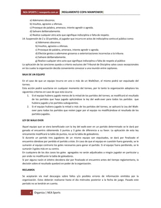 NEA SPORTS | neasports.com.ar       [REGLAMENTO COPA MANPOWER]

        a) Ademanes obscenos.
        b) Insultos, agravios u ofensas.
        c) Provoque de palabra, amenace, intente agredir o agreda.
        d) Salivare deliberadamente.
        e) Realice cualquier otro acto que signifique indisciplina o falta de respeto.
14. Suspensión de 2 a 10 partidos, al jugador que incurra en actos de indisciplina contra el público como:
              a) Ademanes obscenos.
              b) Insultos, agravios u ofensas.
              c) Provoque de palabra, amenace, intente agredir o agreda.
              d) Efectúe gestos o ademanes groseros o exteriorizaciones incorrectas a la tribuna.
              e) Salivare deliberadamente.
              g) Realice cualquier otro acto que signifique indisciplina o falta de respeto al público
La aplicación de las sanciones queda a criterio exclusivo del Tribunal de Disciplina salvo casos excepcionales
en los cuales la organización decida conveniente convocar a una reunión entre capitanes.

BAJA DE UN EQUIPO

En el caso de que un equipo incurra en uno o más de un WalkOver, el mismo podrá ser expulsado del
torneo.
Esta acción podrá suscitarse en cualquier momento del torneo, por lo tanto la organización adoptara los
siguientes criterios en caso de que esto ocurra:
     1. Si el equipo hubiera jugado menos de la mitad de los partidos del torneo, se modificará el resultado
         de los partidos que haya jugado aplicándose la ley del walk-over para todos los partidos que
         hubiera jugado y los partidos subsiguientes.
     2. Si el equipo hubiera jugado la mitad o más de los partidos del torneo, se aplicará la Ley del Walk-
         over para todos los partidos que resten jugar por el equipo no modificándose el resultado de los
         partidos jugados.

LEY DE WALK OVER

Aquel equipo que se viera beneficiado con la ley del walk-over en un partido determinado se le dará por
ganado el encuentro obteniendo 3 puntos y 3 goles de diferencia a su favor. La aplicación de esta ley
únicamente modificará la tabla de puntos, no así la tabla de goleadores.
Si durante un partido tres jugadores de un mismo equipo son expulsados, se dará por finalizado el
encuentro dándose por perdido el partido a éste. En caso de que el equipo en cuestión fuera ganando, se le
sumarán al equipo contrario los goles necesarios para ganar el partido. Si el equipo fuera perdiendo, se le
sumarán 3 goles más en su contra.
En cualquiera de los dos casos los goles agregados no serán adjudicados a ningún jugador en particular y
por ende no modificarán la tabla de goleadores.
Si por alguna razón el árbitro decidiera dar por finalizado el encuentro antes del tiempo reglamentario, la
decisión sobre el resultado quedará en poder de la organización.

RECLAMOS

Se aceptarán vía mail descargos sobre fallos y/o posibles errores de información emitidos por la
organización. Estos deberán realizarse hasta el día miércoles posterior a la fecha de juego. Pasado este
período no se tendrán en cuenta.


       4   Organiza | NEA Sports
 