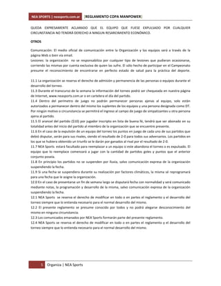 NEA SPORTS | neasports.com.ar       [REGLAMENTO COPA MANPOWER]

QUEDA EXPRESAMENTE ACLARADO QUE EL EQUIPO QUE FUESE EXPULSADO POR CUALQUIER
CIRCUNSTANCIA NO TENDRÁ DERECHO A NINGUN RESARCIMIENTO ECONÓMICO.

OTROS

Comunicación: El medio oficial de comunicación entre la Organización y los equipos será a través de la
página Web o bien vía email.
Lesiones: la organización no se responsabiliza por cualquier tipo de lesiones que pudieran ocasionarse,
corriendo las mismas por cuenta exclusiva de quien las sufre. El sólo hecho de participar en el Campeonato
presume el reconocimiento de encontrarse en perfecto estado de salud para la práctica del deporte.

11.1 La organización se reserva el derecho de admisión y permanencia de las personas o equipos durante el
desarrollo del torneo.
11.3 Durante el transcurso de la semana la información del torneo podrá ser chequeada en nuestra página
de Internet, www.neasports.com.ar o en cartelera el día del partido.
11.4 Dentro del perímetro de juego no podrán permanecer personas ajenas al equipo, solo están
autorizados a permanecer dentro del mismo los suplentes de los equipos y una persona designada como DT.
Por ningún motivo o circunstancia se permitirá el ingreso al campo de juego de simpatizantes u otra persona
ajena al partido.
11.5 El arancel del partido ($10) por jugador inscripto en lista de buena fé, tendrá que ser abonado en su
totalidad antes del inicio del partido al miembro de la organización que se encuentre presente.
11.6 En el caso de la expulsión de un equipo del torneo los puntos en juego de cada uno de sus partidos que
debió disputar, serán para sus rivales, siendo el resultado de 2-0 para todos sus adversarios. Los partidos en
los que se hubiera obtenido un triunfo se le darán por ganados al rival por el resultado de 2-0.
11.7 NEA Sports estará facultado para reemplazar a un equipo si este abandona el torneo o es expulsado. El
equipo que lo reemplace comenzará a jugar con la cantidad de partidos goles y puntos que el anterior
conjunto poseía.
11.8 En principio los partidos no se suspenden por lluvia, salvo comunicación expresa de la organización
suspendiendo la fecha.
11.9 Si una fecha se suspendiera durante su realización por factores climáticos, la misma sé reprogramará
para una fecha que le asigne la organización.
12.0 En el caso de presentarse un fin de semana largo se disputará fecha con normalidad y será comunicado
mediante notas, la programación y desarrollo de la misma, salvo comunicación expresa de la organización
suspendiendo la fecha.
12.1 NEA Sports se reserva el derecho de modificar en todo o en partes el reglamento y el desarrollo del
torneo siempre que lo entienda necesario para el normal desarrollo del mismo.
12.2 El presente reglamento se presume conocido por todos y no podrá alegarse desconocimiento del
mismo en ninguna circunstancia.
12.3 Los comunicados emanados por NEA Sports formarán parte del presente reglamento.
12.4 NEA Sports se reserva el derecho de modificar en todo o en partes el reglamento y el desarrollo del
torneo siempre que lo entienda necesario para el normal desarrollo del mismo.




       5   Organiza | NEA Sports
 