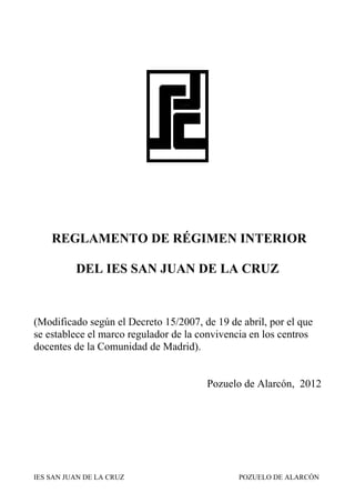 REGLAMENTO DE RÉGIMEN INTERIOR

          DEL IES SAN JUAN DE LA CRUZ



(Modificado según el Decreto 15/2007, de 19 de abril, por el que
se establece el marco regulador de la convivencia en los centros
docentes de la Comunidad de Madrid).


                                       Pozuelo de Alarcón, 2012




IES SAN JUAN DE LA CRUZ                        POZUELO DE ALARCÓN
 
