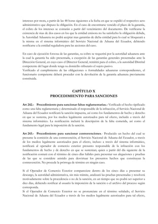 intereses por mora, a partir de las 48 horas siguientes a la fecha en que se expidió el respectivo acto
administrativo que dispuso la obligación. En el caso de encontrarse vencido el plazo de la garantía,
el cobro de los intereses se contarán a partir del vencimiento del documento. De verificarse la
existencia de mas de dos casos en los que la entidad emisora no ha satisfecho la obligación debida,
la Autoridad Aduanera no podrá aceptar mas garantías de dicha entidad para lo cual se bloqueará a
la misma en el sistema informático del Servicio Nacional de Aduana del Ecuador, debiendo
notificarse a la entidad reguladora para las acciones del caso.

En caso de ejecución forzosa de las garantías, su cobro se requerirá por la autoridad aduanera ante
la cual la garantía ha sido presentada, a excepción de las garantías generales presentadas ante la
Dirección General, en cuyo caso el Director General, remitirá para el cobro, a la autoridad Distrital
competente del lugar donde tenga su domicilio tributario el sujeto pasivo.
Verificado el cumplimiento de las obligaciones o formalidades aduaneras correspondientes, el
funcionario competente deberá proceder con la devolución de la garantía aduanera previamente
constituida.



                                CAPÍTULO X
                       PROCEDIMIENTO PARA SANCIONES

Art 242.- Procedimiento para sancionar faltas reglamentarias.- Verificado el hecho tipificado
como una falta reglamentaria y determinado el responsable de la infracción, el Servicio Nacional de
Aduana del Ecuador notificará la sanción impuesta, así como los fundamentos de hecho y derecho
en que se sustenta, por los medios legalmente autorizados para tal efecto, incluido a través del
sistema informático. La notificación incluirá la descripción de la falta cometida, así como el
fundamento legal para la imposición de la sanción.

Art 243.- Procedimiento para sancionar contravenciones.- Producido un hecho del cual se
presume la comisión de una contravención, el Servicio Nacional de Aduana del Ecuador, a través
de los medios legalmente autorizados para el efecto, incluso a través del sistema informático,
notificará al operador de comercio exterior presunto responsable de la infracción con los
fundamentos de hecho y de derecho en que se sustentan; quien a partir del día siguiente de la
notificación contará con el término de cinco días hábiles para presentar sus alegaciones y pruebas
de las que se considere asistido para desvirtuar los presuntos hechos que constituyan la
contravención. No procede la prórroga de término en ningún caso.

Si el Operador de Comercio Exterior compareciere dentro de los cinco días a presentar su
descargo, la autoridad administrativa, sin más trámite, analizará las pruebas presentadas y resolverá
motivadamente sobre la procedencia o no de la sanción, en un tiempo que no podrá ser superior a
diez días, debiendo notificar al usuario la imposición de la sanción o el archivo del proceso según
corresponda.
Si el Operador de Comercio Exterior no se pronunciare en el término señalado, el Servicio
Nacional de Aduana del Ecuador a través de los medios legalmente autorizados para tal efecto,
 